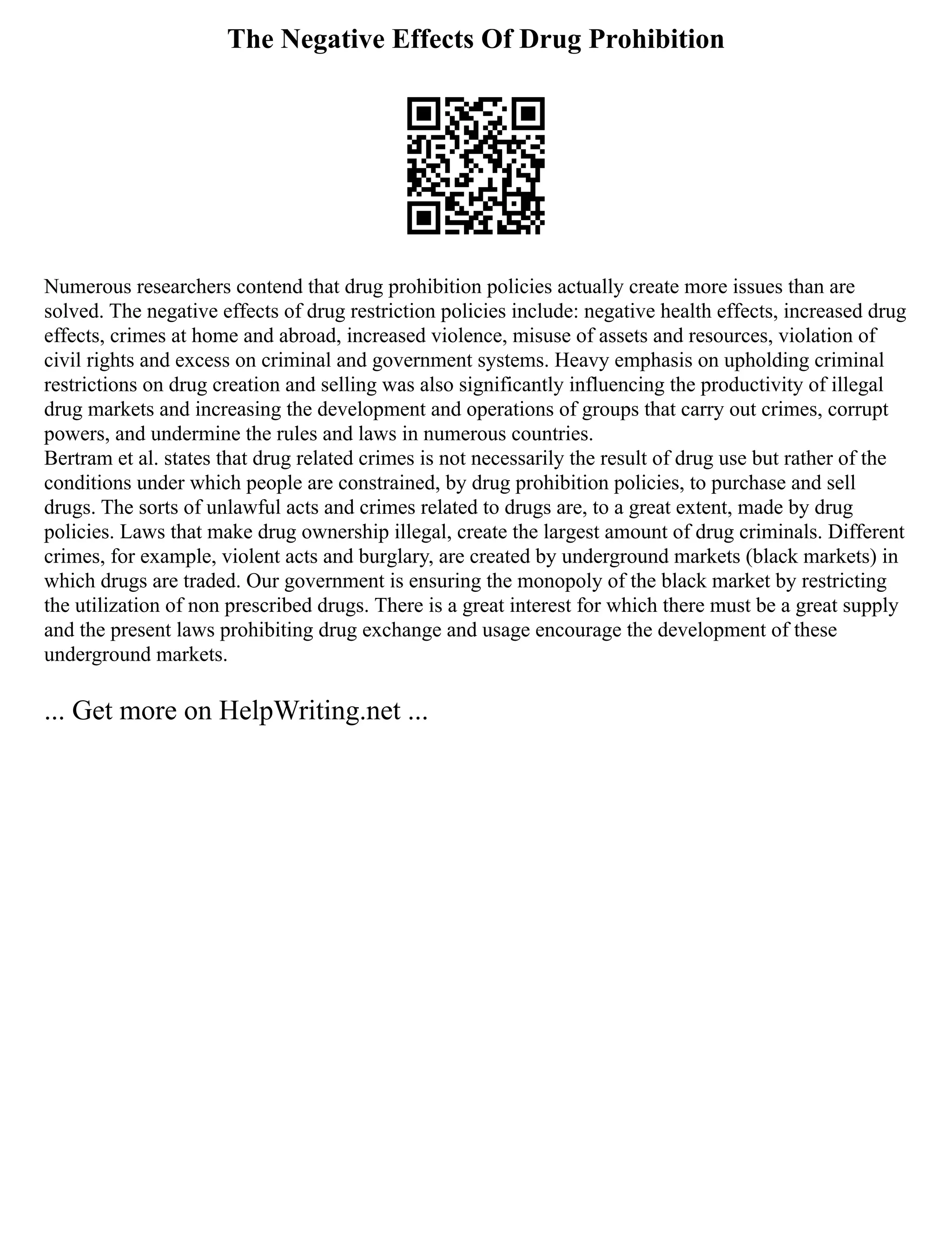 The Negative Effects Of Drug Prohibition
Numerous researchers contend that drug prohibition policies actually create more issues than are
solved. The negative effects of drug restriction policies include: negative health effects, increased drug
effects, crimes at home and abroad, increased violence, misuse of assets and resources, violation of
civil rights and excess on criminal and government systems. Heavy emphasis on upholding criminal
restrictions on drug creation and selling was also significantly influencing the productivity of illegal
drug markets and increasing the development and operations of groups that carry out crimes, corrupt
powers, and undermine the rules and laws in numerous countries.
Bertram et al. states that drug related crimes is not necessarily the result of drug use but rather of the
conditions under which people are constrained, by drug prohibition policies, to purchase and sell
drugs. The sorts of unlawful acts and crimes related to drugs are, to a great extent, made by drug
policies. Laws that make drug ownership illegal, create the largest amount of drug criminals. Different
crimes, for example, violent acts and burglary, are created by underground markets (black markets) in
which drugs are traded. Our government is ensuring the monopoly of the black market by restricting
the utilization of non prescribed drugs. There is a great interest for which there must be a great supply
and the present laws prohibiting drug exchange and usage encourage the development of these
underground markets.
... Get more on HelpWriting.net ...
 