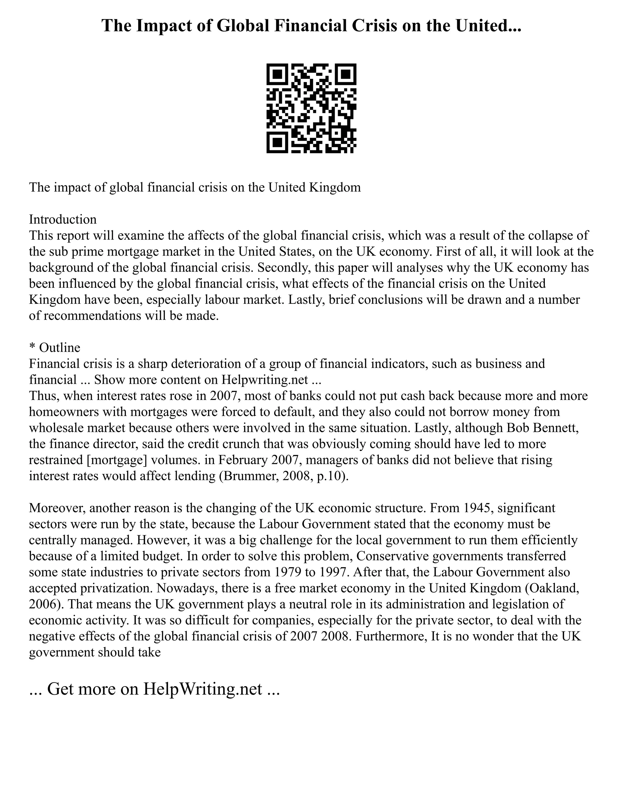 The Impact of Global Financial Crisis on the United...
The impact of global financial crisis on the United Kingdom
Introduction
This report will examine the affects of the global financial crisis, which was a result of the collapse of
the sub prime mortgage market in the United States, on the UK economy. First of all, it will look at the
background of the global financial crisis. Secondly, this paper will analyses why the UK economy has
been influenced by the global financial crisis, what effects of the financial crisis on the United
Kingdom have been, especially labour market. Lastly, brief conclusions will be drawn and a number
of recommendations will be made.
* Outline
Financial crisis is a sharp deterioration of a group of financial indicators, such as business and
financial ... Show more content on Helpwriting.net ...
Thus, when interest rates rose in 2007, most of banks could not put cash back because more and more
homeowners with mortgages were forced to default, and they also could not borrow money from
wholesale market because others were involved in the same situation. Lastly, although Bob Bennett,
the finance director, said the credit crunch that was obviously coming should have led to more
restrained [mortgage] volumes. in February 2007, managers of banks did not believe that rising
interest rates would affect lending (Brummer, 2008, p.10).
Moreover, another reason is the changing of the UK economic structure. From 1945, significant
sectors were run by the state, because the Labour Government stated that the economy must be
centrally managed. However, it was a big challenge for the local government to run them efficiently
because of a limited budget. In order to solve this problem, Conservative governments transferred
some state industries to private sectors from 1979 to 1997. After that, the Labour Government also
accepted privatization. Nowadays, there is a free market economy in the United Kingdom (Oakland,
2006). That means the UK government plays a neutral role in its administration and legislation of
economic activity. It was so difficult for companies, especially for the private sector, to deal with the
negative effects of the global financial crisis of 2007 2008. Furthermore, It is no wonder that the UK
government should take
... Get more on HelpWriting.net ...
 