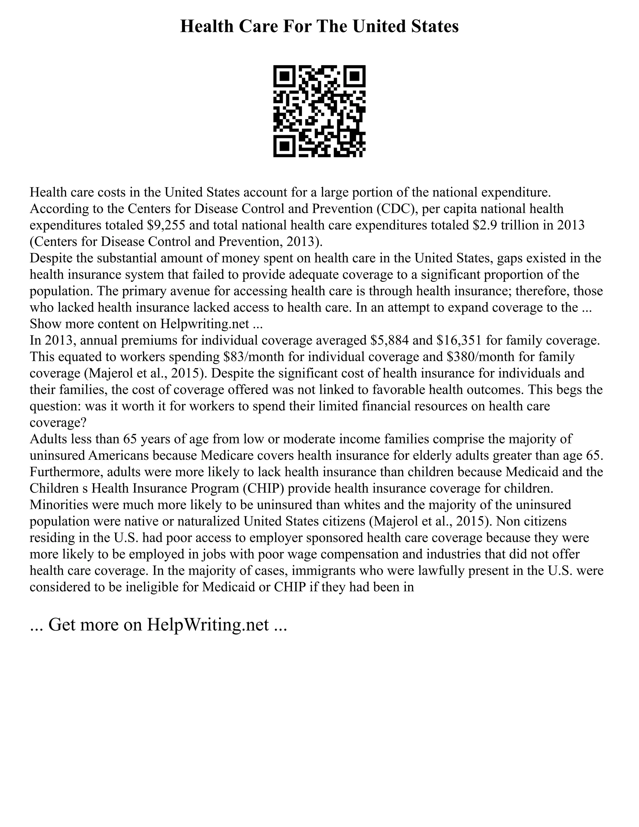Health Care For The United States
Health care costs in the United States account for a large portion of the national expenditure.
According to the Centers for Disease Control and Prevention (CDC), per capita national health
expenditures totaled $9,255 and total national health care expenditures totaled $2.9 trillion in 2013
(Centers for Disease Control and Prevention, 2013).
Despite the substantial amount of money spent on health care in the United States, gaps existed in the
health insurance system that failed to provide adequate coverage to a significant proportion of the
population. The primary avenue for accessing health care is through health insurance; therefore, those
who lacked health insurance lacked access to health care. In an attempt to expand coverage to the ...
Show more content on Helpwriting.net ...
In 2013, annual premiums for individual coverage averaged $5,884 and $16,351 for family coverage.
This equated to workers spending $83/month for individual coverage and $380/month for family
coverage (Majerol et al., 2015). Despite the significant cost of health insurance for individuals and
their families, the cost of coverage offered was not linked to favorable health outcomes. This begs the
question: was it worth it for workers to spend their limited financial resources on health care
coverage?
Adults less than 65 years of age from low or moderate income families comprise the majority of
uninsured Americans because Medicare covers health insurance for elderly adults greater than age 65.
Furthermore, adults were more likely to lack health insurance than children because Medicaid and the
Children s Health Insurance Program (CHIP) provide health insurance coverage for children.
Minorities were much more likely to be uninsured than whites and the majority of the uninsured
population were native or naturalized United States citizens (Majerol et al., 2015). Non citizens
residing in the U.S. had poor access to employer sponsored health care coverage because they were
more likely to be employed in jobs with poor wage compensation and industries that did not offer
health care coverage. In the majority of cases, immigrants who were lawfully present in the U.S. were
considered to be ineligible for Medicaid or CHIP if they had been in
... Get more on HelpWriting.net ...
 
