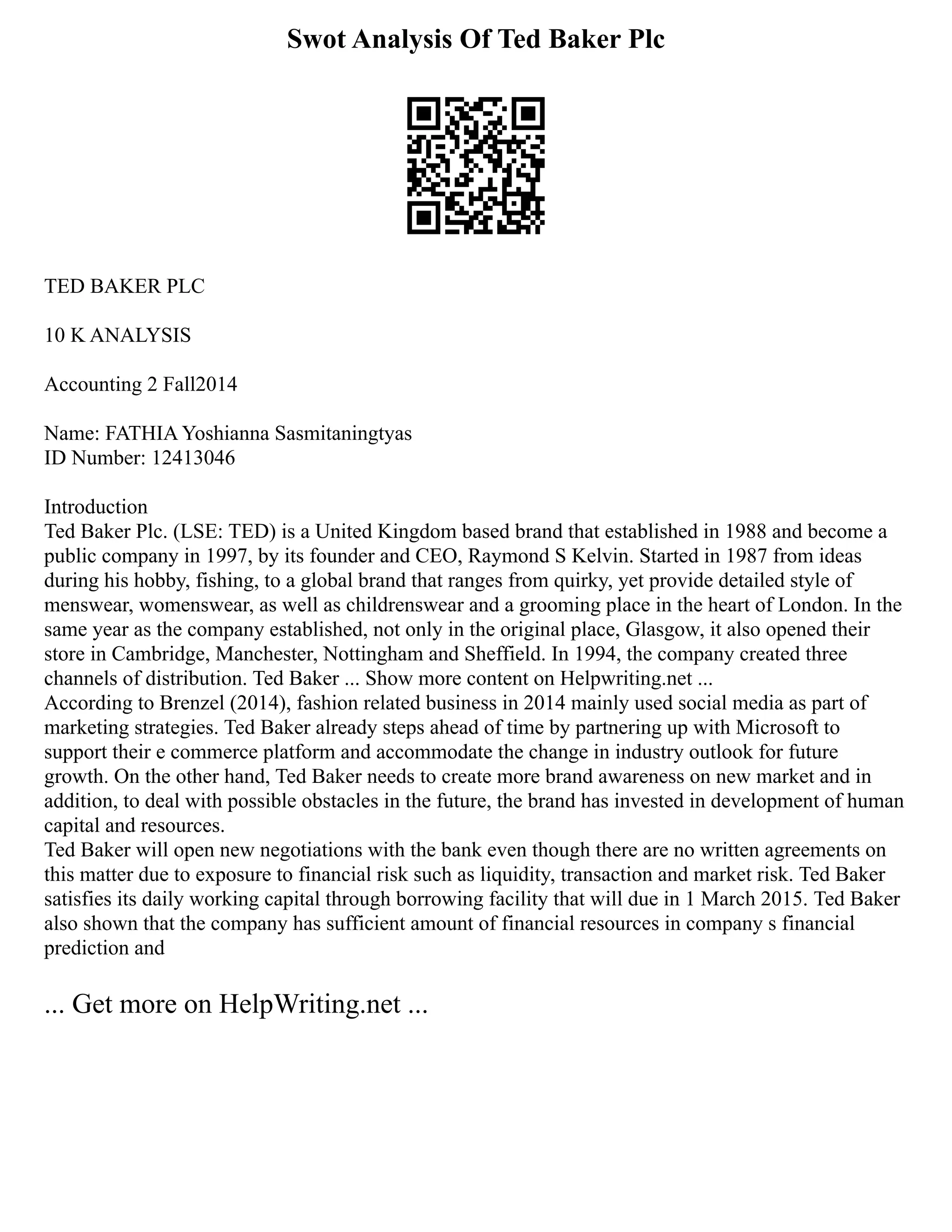 Swot Analysis Of Ted Baker Plc
TED BAKER PLC
10 K ANALYSIS
Accounting 2 Fall2014
Name: FATHIA Yoshianna Sasmitaningtyas
ID Number: 12413046
Introduction
Ted Baker Plc. (LSE: TED) is a United Kingdom based brand that established in 1988 and become a
public company in 1997, by its founder and CEO, Raymond S Kelvin. Started in 1987 from ideas
during his hobby, fishing, to a global brand that ranges from quirky, yet provide detailed style of
menswear, womenswear, as well as childrenswear and a grooming place in the heart of London. In the
same year as the company established, not only in the original place, Glasgow, it also opened their
store in Cambridge, Manchester, Nottingham and Sheffield. In 1994, the company created three
channels of distribution. Ted Baker ... Show more content on Helpwriting.net ...
According to Brenzel (2014), fashion related business in 2014 mainly used social media as part of
marketing strategies. Ted Baker already steps ahead of time by partnering up with Microsoft to
support their e commerce platform and accommodate the change in industry outlook for future
growth. On the other hand, Ted Baker needs to create more brand awareness on new market and in
addition, to deal with possible obstacles in the future, the brand has invested in development of human
capital and resources.
Ted Baker will open new negotiations with the bank even though there are no written agreements on
this matter due to exposure to financial risk such as liquidity, transaction and market risk. Ted Baker
satisfies its daily working capital through borrowing facility that will due in 1 March 2015. Ted Baker
also shown that the company has sufficient amount of financial resources in company s financial
prediction and
... Get more on HelpWriting.net ...
 