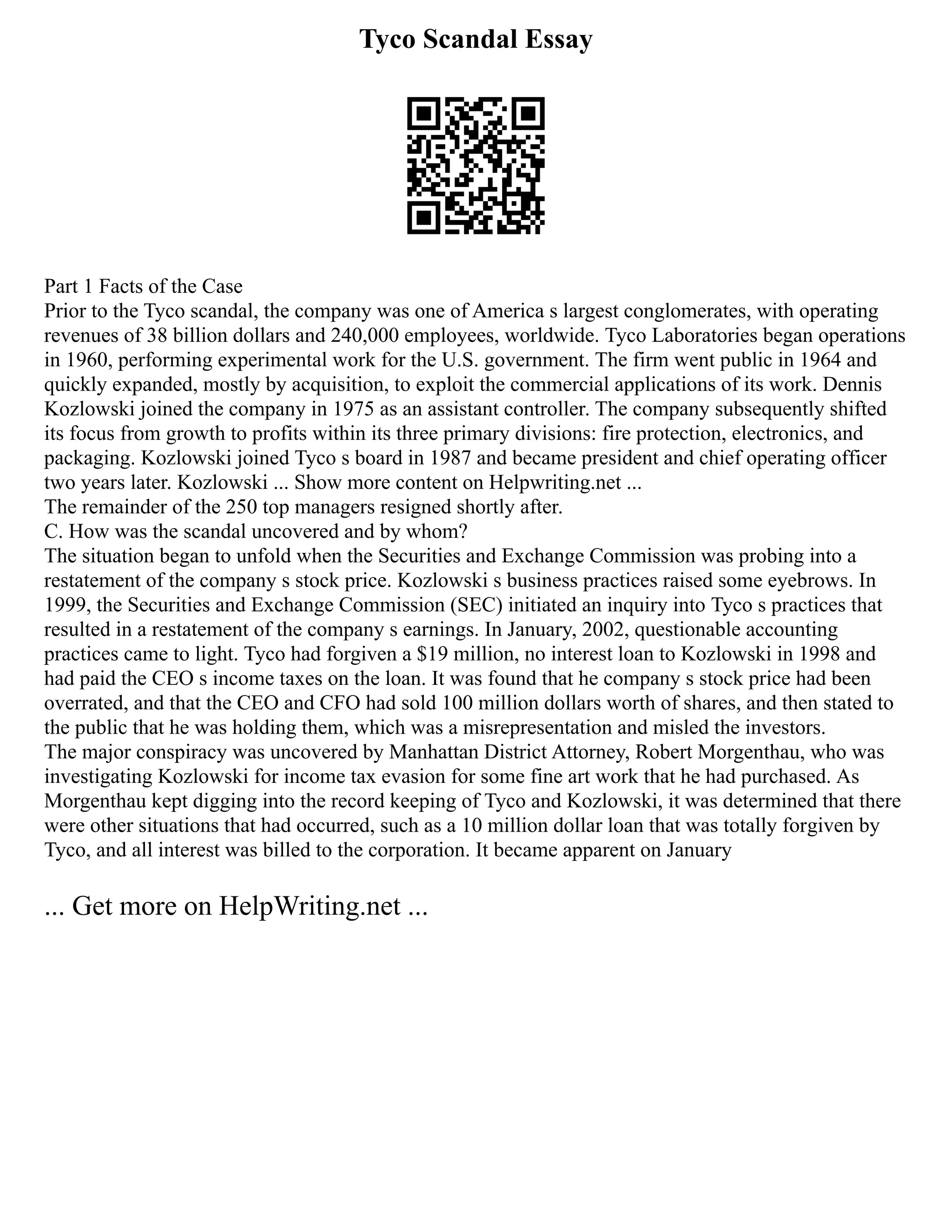 Tyco Scandal Essay
Part 1 Facts of the Case
Prior to the Tyco scandal, the company was one of America s largest conglomerates, with operating
revenues of 38 billion dollars and 240,000 employees, worldwide. Tyco Laboratories began operations
in 1960, performing experimental work for the U.S. government. The firm went public in 1964 and
quickly expanded, mostly by acquisition, to exploit the commercial applications of its work. Dennis
Kozlowski joined the company in 1975 as an assistant controller. The company subsequently shifted
its focus from growth to profits within its three primary divisions: fire protection, electronics, and
packaging. Kozlowski joined Tyco s board in 1987 and became president and chief operating officer
two years later. Kozlowski ... Show more content on Helpwriting.net ...
The remainder of the 250 top managers resigned shortly after.
C. How was the scandal uncovered and by whom?
The situation began to unfold when the Securities and Exchange Commission was probing into a
restatement of the company s stock price. Kozlowski s business practices raised some eyebrows. In
1999, the Securities and Exchange Commission (SEC) initiated an inquiry into Tyco s practices that
resulted in a restatement of the company s earnings. In January, 2002, questionable accounting
practices came to light. Tyco had forgiven a $19 million, no interest loan to Kozlowski in 1998 and
had paid the CEO s income taxes on the loan. It was found that he company s stock price had been
overrated, and that the CEO and CFO had sold 100 million dollars worth of shares, and then stated to
the public that he was holding them, which was a misrepresentation and misled the investors.
The major conspiracy was uncovered by Manhattan District Attorney, Robert Morgenthau, who was
investigating Kozlowski for income tax evasion for some fine art work that he had purchased. As
Morgenthau kept digging into the record keeping of Tyco and Kozlowski, it was determined that there
were other situations that had occurred, such as a 10 million dollar loan that was totally forgiven by
Tyco, and all interest was billed to the corporation. It became apparent on January
... Get more on HelpWriting.net ...
 