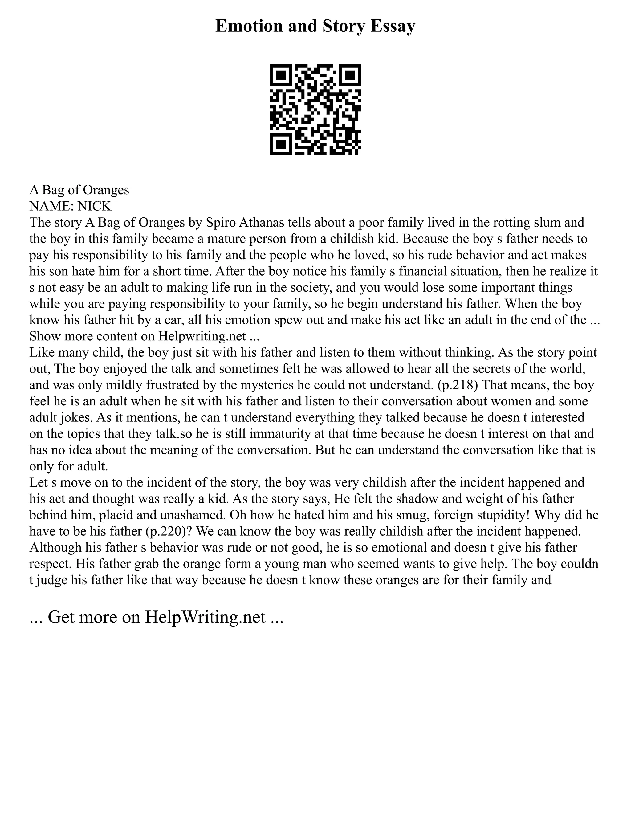 Emotion and Story Essay
A Bag of Oranges
NAME: NICK
The story A Bag of Oranges by Spiro Athanas tells about a poor family lived in the rotting slum and
the boy in this family became a mature person from a childish kid. Because the boy s father needs to
pay his responsibility to his family and the people who he loved, so his rude behavior and act makes
his son hate him for a short time. After the boy notice his family s financial situation, then he realize it
s not easy be an adult to making life run in the society, and you would lose some important things
while you are paying responsibility to your family, so he begin understand his father. When the boy
know his father hit by a car, all his emotion spew out and make his act like an adult in the end of the ...
Show more content on Helpwriting.net ...
Like many child, the boy just sit with his father and listen to them without thinking. As the story point
out, The boy enjoyed the talk and sometimes felt he was allowed to hear all the secrets of the world,
and was only mildly frustrated by the mysteries he could not understand. (p.218) That means, the boy
feel he is an adult when he sit with his father and listen to their conversation about women and some
adult jokes. As it mentions, he can t understand everything they talked because he doesn t interested
on the topics that they talk.so he is still immaturity at that time because he doesn t interest on that and
has no idea about the meaning of the conversation. But he can understand the conversation like that is
only for adult.
Let s move on to the incident of the story, the boy was very childish after the incident happened and
his act and thought was really a kid. As the story says, He felt the shadow and weight of his father
behind him, placid and unashamed. Oh how he hated him and his smug, foreign stupidity! Why did he
have to be his father (p.220)? We can know the boy was really childish after the incident happened.
Although his father s behavior was rude or not good, he is so emotional and doesn t give his father
respect. His father grab the orange form a young man who seemed wants to give help. The boy couldn
t judge his father like that way because he doesn t know these oranges are for their family and
... Get more on HelpWriting.net ...
 