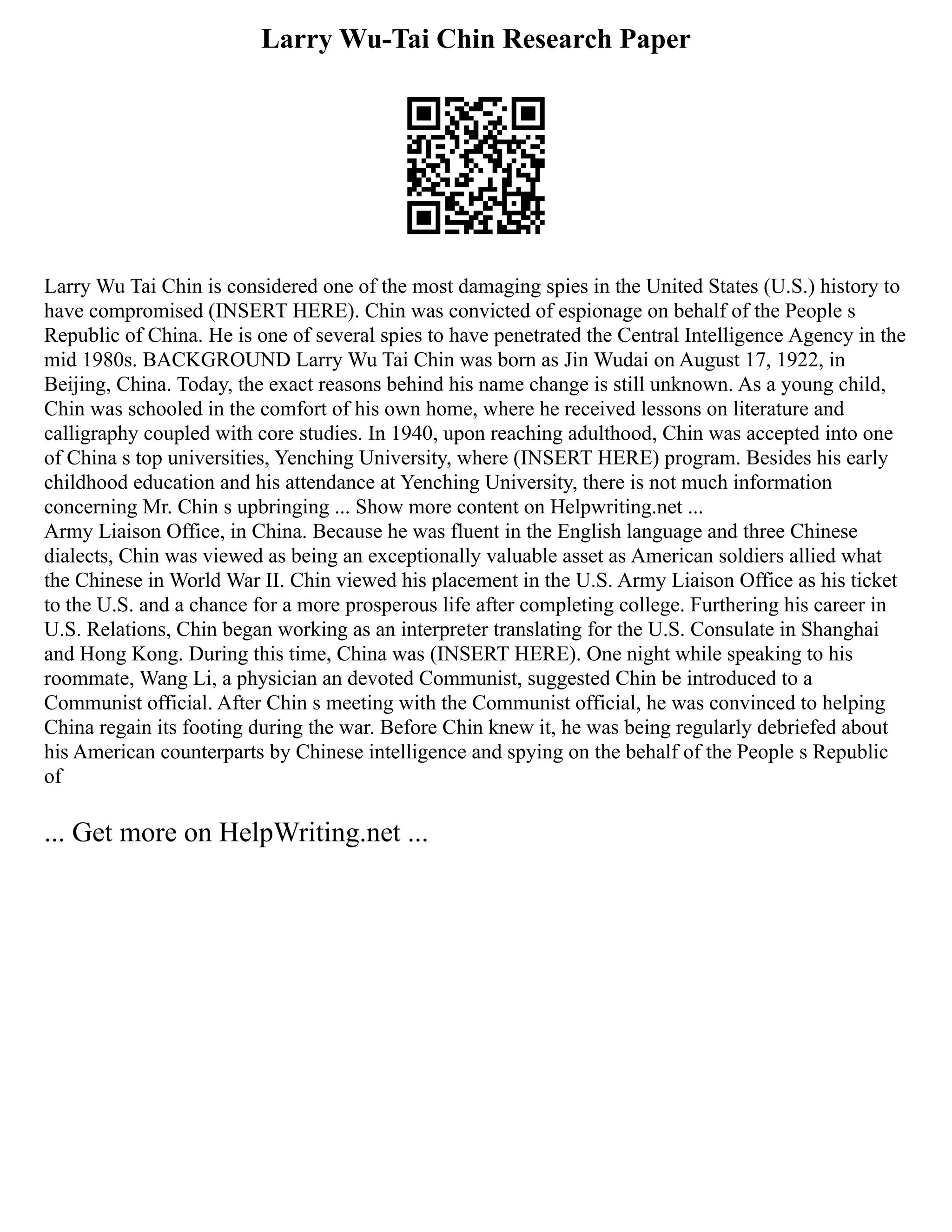 Larry Wu-Tai Chin Research Paper
Larry Wu Tai Chin is considered one of the most damaging spies in the United States (U.S.) history to
have compromised (INSERT HERE). Chin was convicted of espionage on behalf of the People s
Republic of China. He is one of several spies to have penetrated the Central Intelligence Agency in the
mid 1980s. BACKGROUND Larry Wu Tai Chin was born as Jin Wudai on August 17, 1922, in
Beijing, China. Today, the exact reasons behind his name change is still unknown. As a young child,
Chin was schooled in the comfort of his own home, where he received lessons on literature and
calligraphy coupled with core studies. In 1940, upon reaching adulthood, Chin was accepted into one
of China s top universities, Yenching University, where (INSERT HERE) program. Besides his early
childhood education and his attendance at Yenching University, there is not much information
concerning Mr. Chin s upbringing ... Show more content on Helpwriting.net ...
Army Liaison Office, in China. Because he was fluent in the English language and three Chinese
dialects, Chin was viewed as being an exceptionally valuable asset as American soldiers allied what
the Chinese in World War II. Chin viewed his placement in the U.S. Army Liaison Office as his ticket
to the U.S. and a chance for a more prosperous life after completing college. Furthering his career in
U.S. Relations, Chin began working as an interpreter translating for the U.S. Consulate in Shanghai
and Hong Kong. During this time, China was (INSERT HERE). One night while speaking to his
roommate, Wang Li, a physician an devoted Communist, suggested Chin be introduced to a
Communist official. After Chin s meeting with the Communist official, he was convinced to helping
China regain its footing during the war. Before Chin knew it, he was being regularly debriefed about
his American counterparts by Chinese intelligence and spying on the behalf of the People s Republic
of
... Get more on HelpWriting.net ...
 