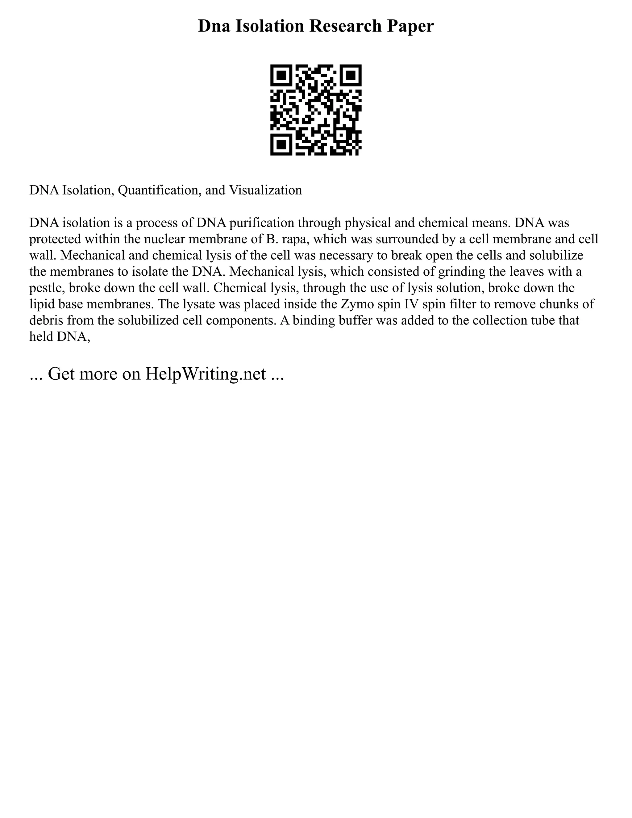 Dna Isolation Research Paper
DNA Isolation, Quantification, and Visualization
DNA isolation is a process of DNA purification through physical and chemical means. DNA was
protected within the nuclear membrane of B. rapa, which was surrounded by a cell membrane and cell
wall. Mechanical and chemical lysis of the cell was necessary to break open the cells and solubilize
the membranes to isolate the DNA. Mechanical lysis, which consisted of grinding the leaves with a
pestle, broke down the cell wall. Chemical lysis, through the use of lysis solution, broke down the
lipid base membranes. The lysate was placed inside the Zymo spin IV spin filter to remove chunks of
debris from the solubilized cell components. A binding buffer was added to the collection tube that
held DNA,
... Get more on HelpWriting.net ...
 