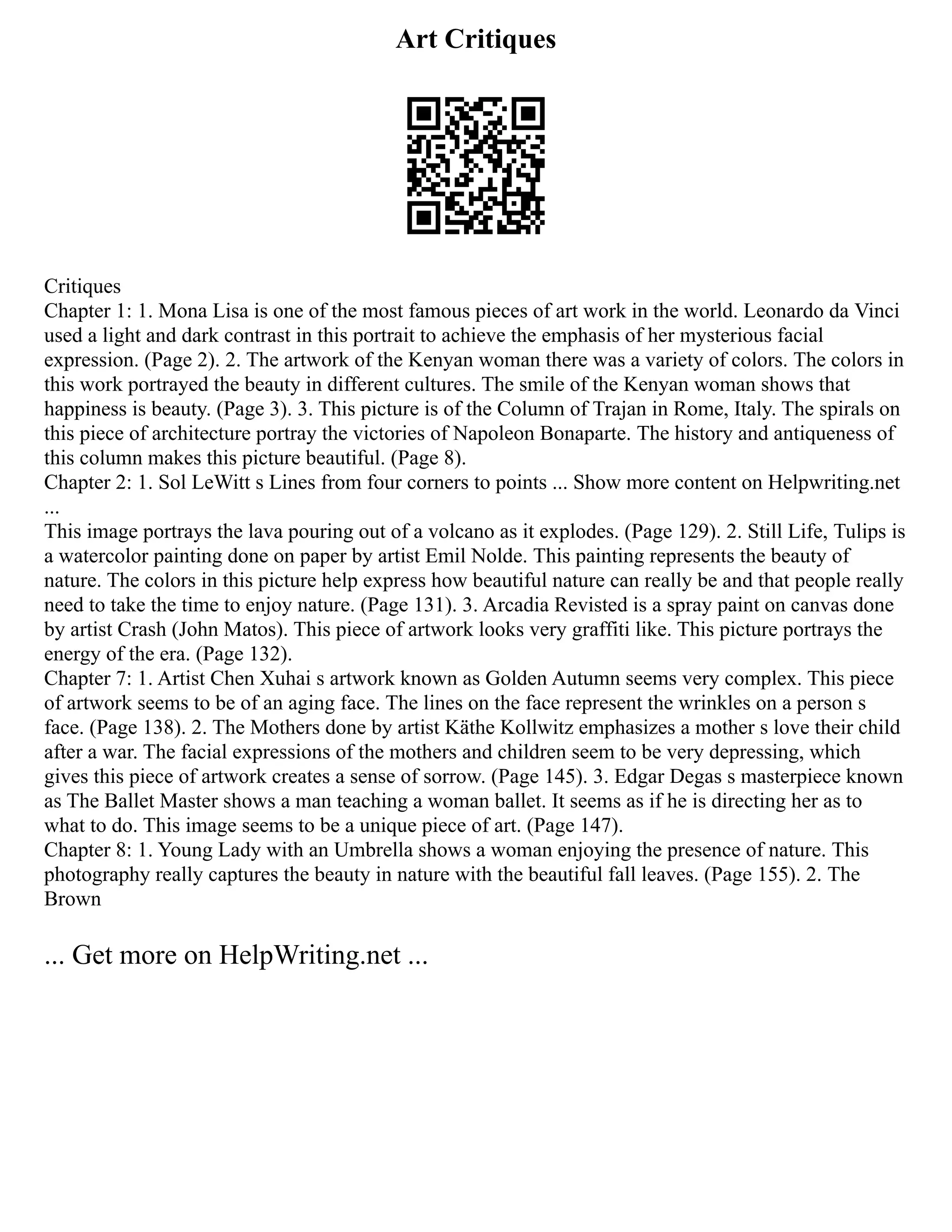 Art Critiques
Critiques
Chapter 1: 1. Mona Lisa is one of the most famous pieces of art work in the world. Leonardo da Vinci
used a light and dark contrast in this portrait to achieve the emphasis of her mysterious facial
expression. (Page 2). 2. The artwork of the Kenyan woman there was a variety of colors. The colors in
this work portrayed the beauty in different cultures. The smile of the Kenyan woman shows that
happiness is beauty. (Page 3). 3. This picture is of the Column of Trajan in Rome, Italy. The spirals on
this piece of architecture portray the victories of Napoleon Bonaparte. The history and antiqueness of
this column makes this picture beautiful. (Page 8).
Chapter 2: 1. Sol LeWitt s Lines from four corners to points ... Show more content on Helpwriting.net
...
This image portrays the lava pouring out of a volcano as it explodes. (Page 129). 2. Still Life, Tulips is
a watercolor painting done on paper by artist Emil Nolde. This painting represents the beauty of
nature. The colors in this picture help express how beautiful nature can really be and that people really
need to take the time to enjoy nature. (Page 131). 3. Arcadia Revisted is a spray paint on canvas done
by artist Crash (John Matos). This piece of artwork looks very graffiti like. This picture portrays the
energy of the era. (Page 132).
Chapter 7: 1. Artist Chen Xuhai s artwork known as Golden Autumn seems very complex. This piece
of artwork seems to be of an aging face. The lines on the face represent the wrinkles on a person s
face. (Page 138). 2. The Mothers done by artist Käthe Kollwitz emphasizes a mother s love their child
after a war. The facial expressions of the mothers and children seem to be very depressing, which
gives this piece of artwork creates a sense of sorrow. (Page 145). 3. Edgar Degas s masterpiece known
as The Ballet Master shows a man teaching a woman ballet. It seems as if he is directing her as to
what to do. This image seems to be a unique piece of art. (Page 147).
Chapter 8: 1. Young Lady with an Umbrella shows a woman enjoying the presence of nature. This
photography really captures the beauty in nature with the beautiful fall leaves. (Page 155). 2. The
Brown
... Get more on HelpWriting.net ...
 