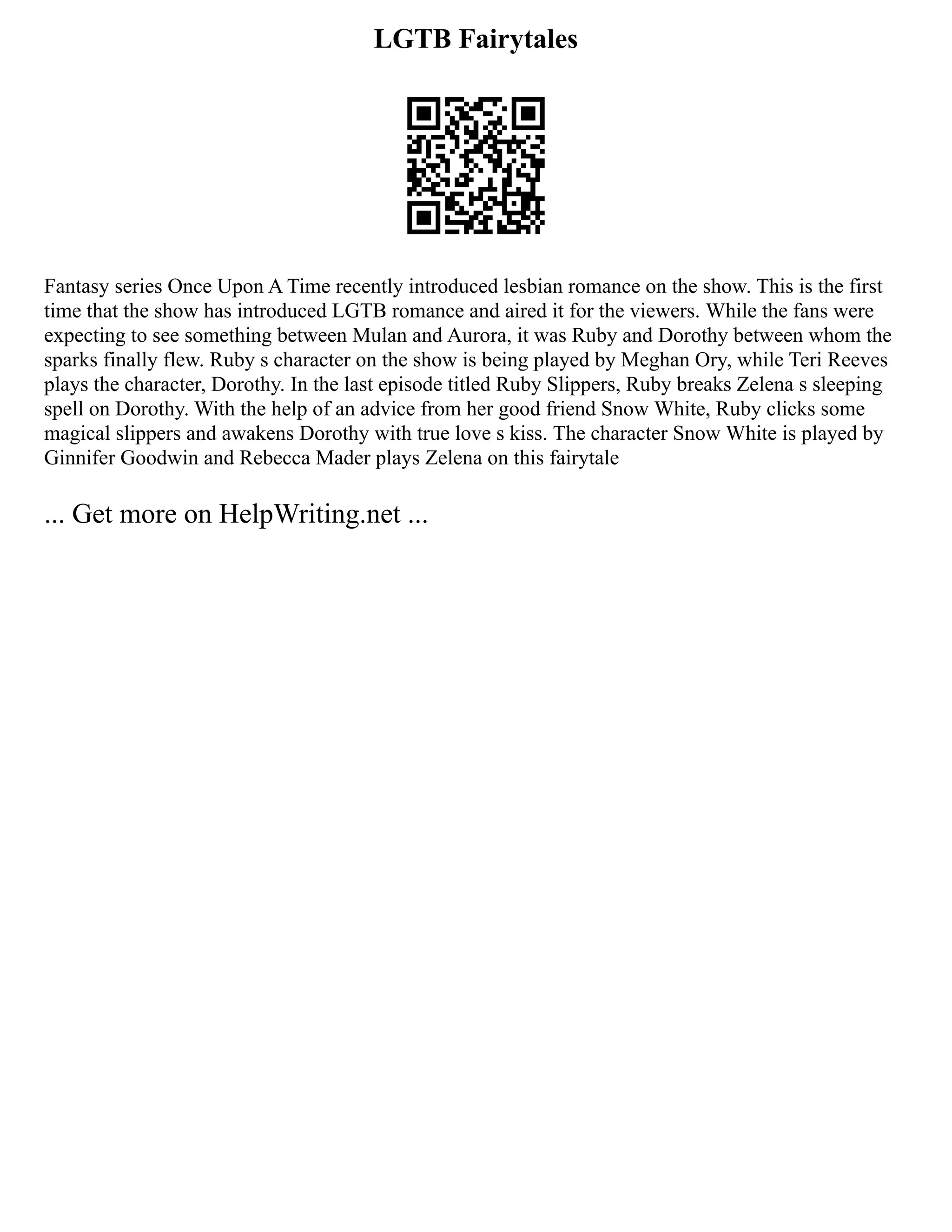 LGTB Fairytales
Fantasy series Once Upon A Time recently introduced lesbian romance on the show. This is the first
time that the show has introduced LGTB romance and aired it for the viewers. While the fans were
expecting to see something between Mulan and Aurora, it was Ruby and Dorothy between whom the
sparks finally flew. Ruby s character on the show is being played by Meghan Ory, while Teri Reeves
plays the character, Dorothy. In the last episode titled Ruby Slippers, Ruby breaks Zelena s sleeping
spell on Dorothy. With the help of an advice from her good friend Snow White, Ruby clicks some
magical slippers and awakens Dorothy with true love s kiss. The character Snow White is played by
Ginnifer Goodwin and Rebecca Mader plays Zelena on this fairytale
... Get more on HelpWriting.net ...
 