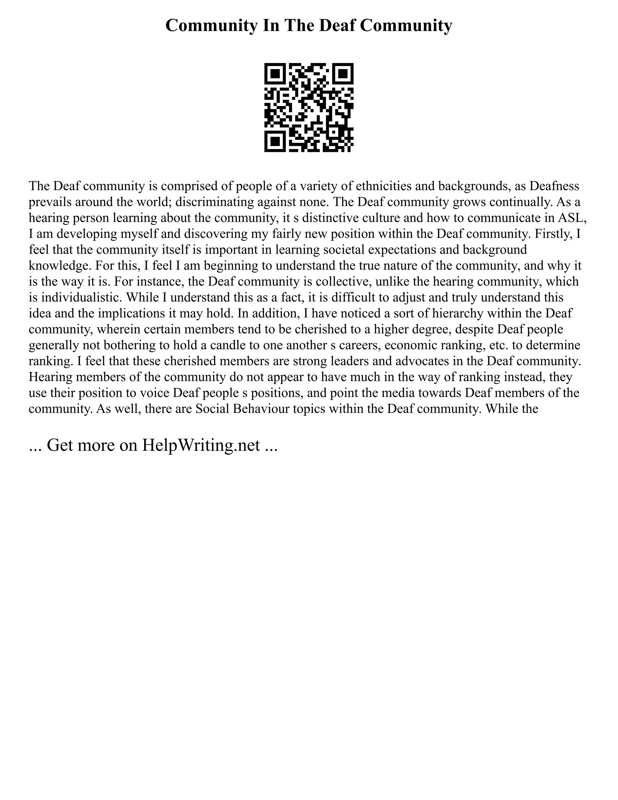 Community In The Deaf Community
The Deaf community is comprised of people of a variety of ethnicities and backgrounds, as Deafness
prevails around the world; discriminating against none. The Deaf community grows continually. As a
hearing person learning about the community, it s distinctive culture and how to communicate in ASL,
I am developing myself and discovering my fairly new position within the Deaf community. Firstly, I
feel that the community itself is important in learning societal expectations and background
knowledge. For this, I feel I am beginning to understand the true nature of the community, and why it
is the way it is. For instance, the Deaf community is collective, unlike the hearing community, which
is individualistic. While I understand this as a fact, it is difficult to adjust and truly understand this
idea and the implications it may hold. In addition, I have noticed a sort of hierarchy within the Deaf
community, wherein certain members tend to be cherished to a higher degree, despite Deaf people
generally not bothering to hold a candle to one another s careers, economic ranking, etc. to determine
ranking. I feel that these cherished members are strong leaders and advocates in the Deaf community.
Hearing members of the community do not appear to have much in the way of ranking instead, they
use their position to voice Deaf people s positions, and point the media towards Deaf members of the
community. As well, there are Social Behaviour topics within the Deaf community. While the
... Get more on HelpWriting.net ...
 