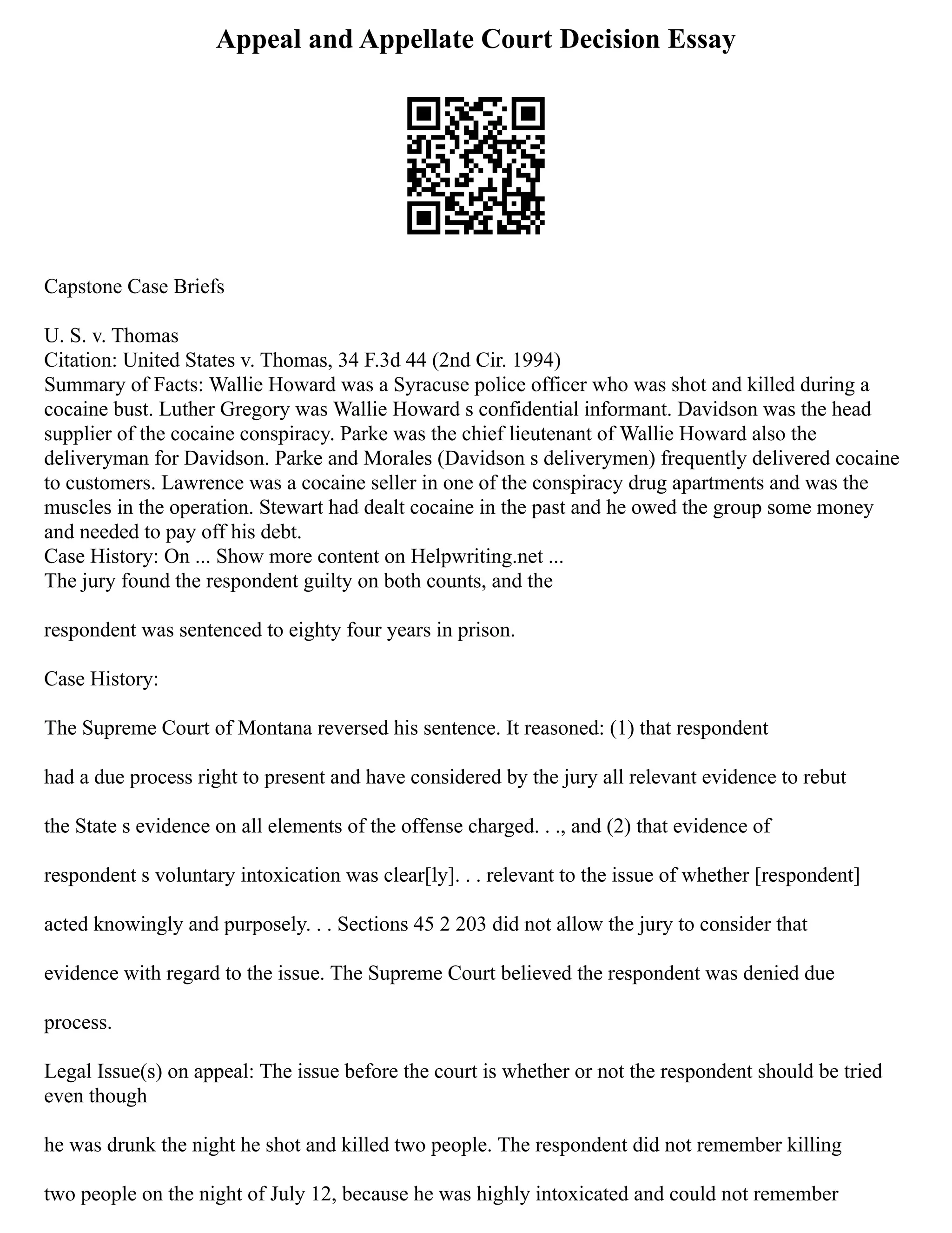 Appeal and Appellate Court Decision Essay
Capstone Case Briefs
U. S. v. Thomas
Citation: United States v. Thomas, 34 F.3d 44 (2nd Cir. 1994)
Summary of Facts: Wallie Howard was a Syracuse police officer who was shot and killed during a
cocaine bust. Luther Gregory was Wallie Howard s confidential informant. Davidson was the head
supplier of the cocaine conspiracy. Parke was the chief lieutenant of Wallie Howard also the
deliveryman for Davidson. Parke and Morales (Davidson s deliverymen) frequently delivered cocaine
to customers. Lawrence was a cocaine seller in one of the conspiracy drug apartments and was the
muscles in the operation. Stewart had dealt cocaine in the past and he owed the group some money
and needed to pay off his debt.
Case History: On ... Show more content on Helpwriting.net ...
The jury found the respondent guilty on both counts, and the
respondent was sentenced to eighty four years in prison.
Case History:
The Supreme Court of Montana reversed his sentence. It reasoned: (1) that respondent
had a due process right to present and have considered by the jury all relevant evidence to rebut
the State s evidence on all elements of the offense charged. . ., and (2) that evidence of
respondent s voluntary intoxication was clear[ly]. . . relevant to the issue of whether [respondent]
acted knowingly and purposely. . . Sections 45 2 203 did not allow the jury to consider that
evidence with regard to the issue. The Supreme Court believed the respondent was denied due
process.
Legal Issue(s) on appeal: The issue before the court is whether or not the respondent should be tried
even though
he was drunk the night he shot and killed two people. The respondent did not remember killing
two people on the night of July 12, because he was highly intoxicated and could not remember
 