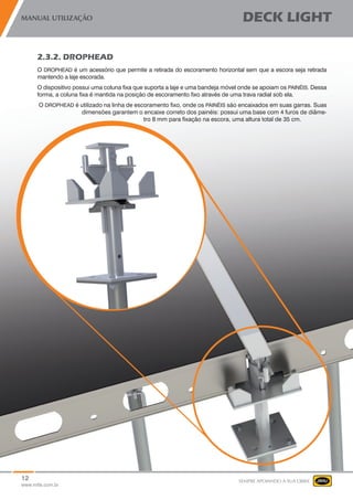 12
www.mills.com.br
MANUAL UTILIZAÇÃO DECK LIGHT
SEMPRE APOIANDO A SUA OBRA
2.3.2. DROPHEAD
O DROPHEAD é um acessório que permite a retirada do escoramento horizontal sem que a escora seja retirada
mantendo a laje escorada.
O dispositivo possui uma coluna fixa que suporta a laje e uma bandeja móvel onde se apoiam os PAINÉIS. Dessa
forma, a coluna fixa é mantida na posição de escoramento fixo através de uma trava radial sob ela.
O DROPHEAD é utilizado na linha de escoramento fixo, onde os PAINÉIS são encaixados em suas garras. Suas
dimensões garantem o encaixe correto dos painéis: possui uma base com 4 furos de diâme-
tro 8 mm para fixação na escora, uma altura total de 35 cm.
 