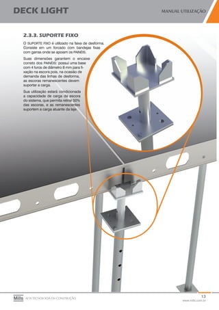 13
www.mills.com.br
DECK LIGHT MANUAL UTILIZAÇÃO
ALTA TECNOLOGIA EM CONSTRUÇÃO
2.3.3. SUPORTE FIXO
O SUPORTE FIXO é utilizado na faixa de desforma.
Consiste em um forcado com bandejas fixas
com garras onde se apoiam os PAINÉIS.	
Suas dimensões garantem o encaixe
correto dos PAINÉIS: possui uma base
com 4 furos de diâmetro 8 mm para fi-
xação na escora pois, na ocasião de
demanda das linhas de desforma,
as escoras remanescentes devem
suportar a carga.
Sua utilização estará condicionada
a capacidade de carga da escora
do sistema, que permita retirar 50%
das escoras, e as remanescentes
suportem a carga atuante da laje.
 