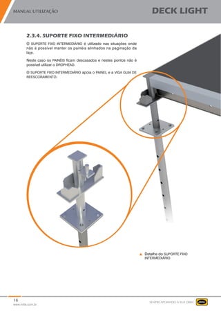 16
www.mills.com.br
MANUAL UTILIZAÇÃO DECK LIGHT
SEMPRE APOIANDO A SUA OBRA
2.3.4. SUPORTE FIXO INTERMEDIÁRIO
O SUPORTE FIXO INTERMEDIÁRIO é utilizado nas situações onde
não é possível manter os painéis alinhados na paginação da
laje.
Neste caso os PAINÉIS ficam descasados e nestes pontos não é
possível utilizar o DROPHEAD.
O SUPORTE FIXO INTERMEDIÁRIO apoia o PAINEL e a VIGA GUIA DE
REESCORAMENTO.
Detalhe do SUPORTE FIXO
INTERMEDIÁRIO
 