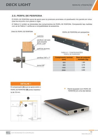 19
www.mills.com.br
DECK LIGHT MANUAL UTILIZAÇÃO
ALTA TECNOLOGIA EM CONSTRUÇÃO
2.5. PERFIL DE PERIFERIA
O PERFIL DE PERIFERIA serve de apoio para os possíveis arremates e é parafusado nos painéis em situa-
ções de encontro com pilares e vigas.
A TABELA 3, contém as dimensões dos comprimentos do PERFIL DE PERIFERIA. Comparando tais medidas
com as da TABELA 1 verifica-se a compatibilidade de acessórios.
Comprimento nominal
(mm)
Peso do conjunto
montado (kg)
600 1,80
900 2,70
1000 2,95
2000 5,90
TABELA 5 - CONFIGURAÇÕES
PERFIL DE PERIFERIA
Vista do PERFIL DE PERIFERIA PERFIL DE PERIFERIA em perspectiva
Painel equipado com PERFIL DE
PERIFERIA em uma das laterais
O compensado (A) que se apoia sobre o
PERFIL DE PERIFERIA (B) possui espessu-
ra de 18 mm.
DETALHE 1
 