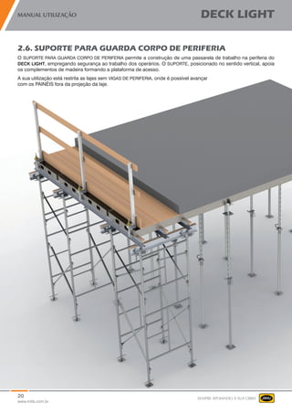20
www.mills.com.br
MANUAL UTILIZAÇÃO DECK LIGHT
SEMPRE APOIANDO A SUA OBRA
2.6. SUPORTE PARA GUARDA CORPO DE PERIFERIA
O SUPORTE PARA GUARDA CORPO DE PERIFERIA permite a construção de uma passarela de trabalho na periferia do
DECK LIGHT, empregando segurança ao trabalho dos operários. O SUPORTE, posicionado no sentido vertical, apoia
os complementos de madeira formando a plataforma de acesso.
A sua utilização está restrita as lajes sem VIGAS DE PERIFERIA, onde é possível avançar
com os PAINÉIS fora da projeção da laje.
 