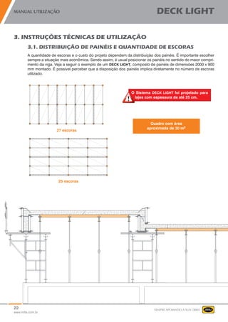 22
www.mills.com.br
MANUAL UTILIZAÇÃO DECK LIGHT
SEMPRE APOIANDO A SUA OBRA
3. INSTRUÇÕES TÉCNICAS DE UTILIZAÇÃO
3.1. DISTRIBUIÇÃO DE PAINÉIS E QUANTIDADE DE ESCORAS
A quantidade de escoras e o custo do projeto dependem da distribuição dos painéis. É importante escolher
sempre a situação mais econômica. Sendo assim, é usual posicionar os painéis no sentido do maior compri-
mento da viga. Veja a seguir o exemplo de um DECK LIGHT, composto de painéis de dimensões 2000 x 900
mm montado. É possivel perceber que a disposição dos painéis implica diretamente no número de escoras
utilizado.
Quadro com área
aproximada de 30 m2
O Sistema DECK LIGHT foi projetado para
lajes com espessura de até 25 cm.
 
