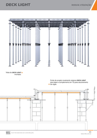23
www.mills.com.br
DECK LIGHT MANUAL UTILIZAÇÃO
ALTA TECNOLOGIA EM CONSTRUÇÃO
Vista do DECK LIGHT
	 montado
Corte de projeto mostrando sistema DECK LIGHT 	
para lajes e complemento em TS para escoramento
de vigas.
 