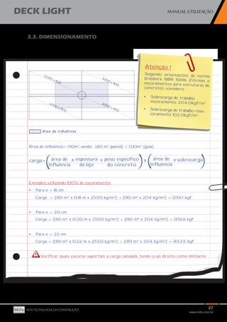 27
www.mills.com.br
DECK LIGHT MANUAL UTILIZAÇÃO
ALTA TECNOLOGIA EM CONSTRUÇÃO
3.3. DIMENSIONAMENTO
Área de influência= 1,90m2
sendo: 1,80 m2
(painel) + 0,10m2
(guia)
Exemplos utilizando 100% de escoramento:
•	 Para e = 18 cm
Carga = (1,90 m² x 0,18 m x 2550 kg/m³) + (1,90 m² x 204 kg/m²) = 1259,7 kgf
•	 Para e = 20 cm
Carga = (1,90 m² x 0,20 m x 2550 kg/m³) + (1,90 m² x 204 kg/m²) = 1356,6 kgf
•	 Para e = 22 cm
Carga = (1,90 m² x 0,22 m x 2550 kg/m³) + (1,90 m² x 204 kg/m²) = 1453,5 kgf
Atenção !
Segundo orientações da norma
brasileira NBR 15696 (Fôrmas e
escoramentos para estruturas de
concreto) considere:
•	 Sobrecarga de trabalho
escora,mento: 204,0kgf/m2
•	 Sobrecarga de trabalho rees-
coramento: 102,0kgf/m2
carga= área de
influência
espessura
da laje
peso específico
do concreto
sobrecarga
( x x x área de
influência) x
( )
Verificar quais escoras suportam a carga calculada, tendo o pé direito como limitante.
 