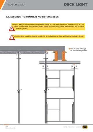 28
www.mills.com.br
MANUAL UTILIZAÇÃO DECK LIGHT
SEMPRE APOIANDO A SUA OBRA
Segundo orientações da norma brasileira NBR 15696 (Fôrmas e escoramentos para estruturas de con-
creto), o sistema de escoramento deverá resistir ao esforço horizontal equivalente a 5% da carga
vertical aplicada.
Todos os pilares e paredes deverão ser sempre concretados numa etapa anterior a concretagem da laje.
3.4. ESFORÇO HORIZONTAL NO SISTEMA DECK
Uso da torre com viga
de concreto na periferia
 