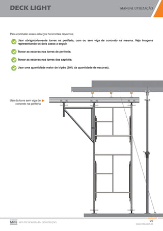 29
www.mills.com.br
DECK LIGHT MANUAL UTILIZAÇÃO
ALTA TECNOLOGIA EM CONSTRUÇÃO
Para combater esses esforços horizontais devemos:
Usar obrigatoriamente torres na periferia, com ou sem viga de concreto na mesma. Veja imagens
representando os dois casos a seguir.
Travar as escoras nas torres de periferia;
Travar as escoras nas torres dos capitéis;
Usar uma quantidade maior de tripés (30% da quantidade de escoras).
Uso da torre sem viga de
concreto na periferia
 