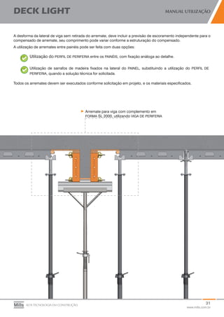 31
www.mills.com.br
DECK LIGHT MANUAL UTILIZAÇÃO
ALTA TECNOLOGIA EM CONSTRUÇÃO
A desforma da lateral de viga sem retirada do arremate, deve incluir a previsão de escoramento independente para o
compensado de arremate, seu comprimento pode variar conforme a estruturação do compensado.
A utilização de arremates entre painéis pode ser feita com duas opções:
Utilização do PERFIL DE PERIFERIA entre os PAINÉIS, com fixação análoga ao detalhe.
Utilização de sarrafos de madeira fixados na lateral do PAINEL, substituindo a utilização do PERFIL DE
PERIFERIA, quando a solução técnica for solicitada.
Todos os arremates devem ser executados conforme solicitação em projeto, e os materiais especificados.
Arremate para viga com complemento em
FORMA SL 2000, utilizando VIGA DE PERIFERIA
 