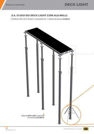 32
www.mills.com.br
MANUAL UTILIZAÇÃO DECK LIGHT
SEMPRE APOIANDO A SUA OBRA
Sistema DECK LIGHT sustentado
por escoras ALU-MILLS.
3.6. O USO DO DECK LIGHT COM ALU-MILLS
O Sistema DECK LIGHT também é compatível com o sistema de escoras ALUMILLS.
 