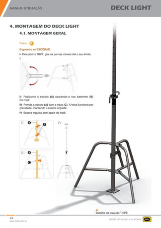 34
www.mills.com.br
MANUAL UTILIZAÇÃO DECK LIGHT
SEMPRE APOIANDO A SUA OBRA
Detalhe da trava do TRIPÉ
4. MONTAGEM DO DECK LIGHT
4.1. MONTAGEM GERAL
Erguendo as ESCORAS
I- Para abrir o TRIPÉ, gire as pernas móveis até o seu limite;
II- Posicione a escora (A) apoiando-a nos batentes (B)
do tripé;
III- Prenda a escora (A) com a trava (C). A trava funciona por
gravidade, mantendo a escora erguida;
IV- Escora erguida com apoio do tripé.
 