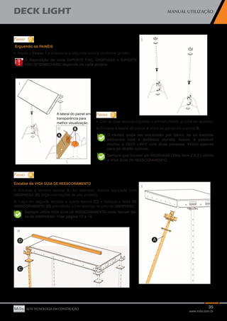 35
www.mills.com.br
DECK LIGHT MANUAL UTILIZAÇÃO
ALTA TECNOLOGIA EM CONSTRUÇÃO
!!
Erguendo os PAINÉIS
I- Repita o Passo 1 e posicione a segunda escora conforme projeto.
A disposição de cada SUPORTE FIXO, DROPHEAD e SUPORTE
FIXO INTERMEDIÁRIO depende de cada projeto.
I- Com as duas escoras erguidas, o primeiro PAINEL já pode ser apoiado.
II- Encaixe a lateral do painel A entre as garras do suporte B;
O PAINEL pode ser encaixado por baixo, se as escoras
estiverem com a distância correta. Assim, é possível
montar o DECK LIGHT com duas pessoas. Válido apenas
para pé direito comum.
Sempre que houver um DROPHEAD (Vide item 2.3.2.) utilize
a VIGA GUIA DE REESCORAMENTO.
Encaixe da VIGA GUIA DE REESCORAMENTO
I- Encaixe a terceira escora A. No exemplo, escora equipada com
DROPHEAD (B) (siga orientações de seu projeto);
II- Logo em seguida, encaixe a quarta escora (C) e coloque a GUIA DE
REESCORAMENTO (D) prendendo o furo oblongo no pino do DROPHEAD.
Sempre utilize VIGA GUIA DE REESCORAMENTO onde houver fai-
xa de DROPHEAD. Vide página 12 e 16.
 