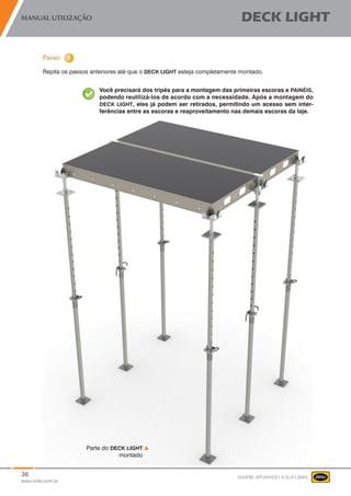 36
www.mills.com.br
MANUAL UTILIZAÇÃO DECK LIGHT
SEMPRE APOIANDO A SUA OBRA
Repita os passos anteriores até que o DECK LIGHT esteja completamente montado.
Você precisará dos tripés para a montagem das primeiras escoras e PAINÉIS,
podendo reutilizá-los de acordo com a necessidade. Após a montagem do
DECK LIGHT, eles já podem ser retirados, permitindo um acesso sem inter-
ferências entre as escoras e reaproveitamento nas demais escoras da laje.
Parte do DECK LIGHT
montado
	
 