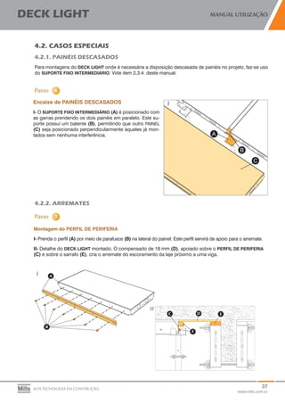 37
www.mills.com.br
DECK LIGHT MANUAL UTILIZAÇÃO
ALTA TECNOLOGIA EM CONSTRUÇÃO
4.2. CASOS ESPECIAIS
4.2.1. PAINÉIS DESCASADOS
Para montagens do DECK LIGHT onde é necessária a disposição descasada de painéis no projeto, faz-se uso
do SUPORTE FIXO INTERMEDIÁRIO. Vide item 2.3.4. deste manual.
	
Encaixe de PAINÉIS DESCASADOS
I- O SUPORTE FIXO INTERMEDIÁRIO (A) é posicionado com
as garras prendendo os dois painéis em paralelo. Este su-
porte possui um batente (B), permitindo que outro PAINEL
(C) seja posicionado perpendicularmente àqueles já mon-
tados sem nenhuma interferência.
4.2.2. ARREMATES
Montagem do PERFIL DE PERIFERIA
I- Prenda o perfil (A) por meio de parafusos (B) na lateral do painel. Este perfil servirá de apoio para o arremate.
II- Detalhe do DECK LIGHT montado. O compensado de 18 mm (D), apoiado sobre o PERFIL DE PERIFERIA
(C) e sobre o sarrafo (E), cria o arremate do escoramento da laje próximo a uma viga.
 