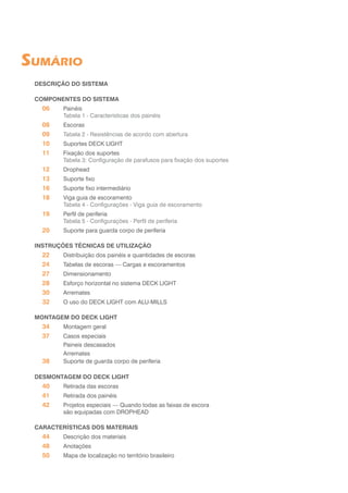 SUMÁRIO
DESCRIÇÃO DO SISTEMA
COMPONENTES DO SISTEMA
06	Painéis
	 Tabela 1 - Características dos painéis
08	Escoras
09	 Tabela 2 - Resistências de acordo com abertura
10	 Suportes DECK LIGHT
11	 Fixação dos suportes
	 Tabela 3: Configuração de parafusos para fixação dos suportes
12	Drophead
13	 Suporte fixo
16	 Suporte fixo intermediário
18	 Viga guia de escoramento
	 Tabela 4 - Configurações - Viga guia de escoramento
19	 Perfil de periferia
	 Tabela 5 - Configurações - Perfil de periferia
20	 Suporte para guarda corpo de periferia
INSTRUÇÕES TÉCNICAS DE UTILIZAÇÃO
22	 Distribuição dos painéis e quantidades de escoras
24	 Tabelas de escoras — Cargas e escoramentos
27	Dimensionamento
28	 Esforço horizontal no sistema DECK LIGHT
30	Arremates
32	 O uso do DECK LIGHT com ALU-MILLS
MONTAGEM DO DECK LIGHT
34	 Montagem geral
37	 Casos especiais
	 Paineis descasados
	Arremates
38	 Suporte de guarda corpo de periferia
DESMONTAGEM DO DECK LIGHT
40	 Retirada das escoras
41	 Retirada dos painéis
42	 Projetos especiais — Quando todas as faixas de escora
	 são equipadas com DROPHEAD
CARACTERÍSTICAS DOS MATERIAIS
44	 Descrição dos materiais
48	 Anotações
50	 Mapa de localização no território brasileiro
 
