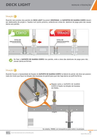 39
www.mills.com.br
DECK LIGHT MANUAL UTILIZAÇÃO
ALTA TECNOLOGIA EM CONSTRUÇÃO
Quando nas junções dos painéis do DECK LIGHT houverem DROPHEAD, os SUPORTES DE GUARDA CORPO devem
ser deslocados da junção e fixados num ponto próximo, evitando-se a área da abertura da pega para não causar
danos aos painéis.
Ao fixar o SUPORTE DE GUARDA CORPO nos painéis, evite a área das aberturas de pega para não
causar danos as fôrmas.
Quando houver a necessidade de fixação do SUPORTE DE GUARDA CORPO na lateral do painel, ele deve ser posicio-
nado de modo que fique na direção das travessas do painel para que não haja danos ao perfil da fôrma.
Repare como o SUPORTE DE GUARDA
CORPO é fixado na direção da travessa
do PAINEL.
 