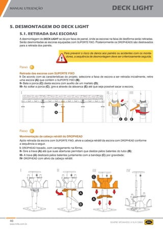 40
www.mills.com.br
MANUAL UTILIZAÇÃO DECK LIGHT
SEMPRE APOIANDO A SUA OBRA
5. DESMONTAGEM DO DECK LIGHT
5.1. RETIRADA DAS ESCORAS
A desmontagem do DECK LIGHT se dá por faixa de painel, onde as escoras na faixa de desfôrma serão retiradas.
Serão desmontadas as escoras equipadas com SUPORTE FIXO. Posteriormente os DROPHEADS são destravados
para a retirada dos painéis.
Para prevenir o risco de danos aos painéis ou acidentes com os monta-
dores, a sequência de desmontagem deve ser criteriosamente seguida.
	 Retirada das escoras com SUPORTE FIXO
I- De acordo com as características do projeto, selecione a faixa de escora a ser retirada inicialmente, retire
uma escora (A) que contém o SUPORTE FIXO (B);
II- Bata a porca (C) desta escora com auxílio de um martelo (D);
III- Ao soltar a porca (C), gire-a através da alavanca (E) até que seja possível sacar a escora;
Movimentação da cabeça retrátil do DROPHEAD
Após retirada da escora com SUPORTE FIXO, alivie a cabeça retrátil da escora com DROPHEAD conforme
a sequência a seguir.
I- DROPHEAD travado, com carregamento na fôrma;
II- Gire a trava (A) até que suas aberturas permitam que deslize pelos batentes do tubo (B);	
III- A trava (A) deslizará pelos batentes juntamente com a bandeja (C) por gravidade;
IV- DROPHEAD com alívio da cabeça retrátil.
 
