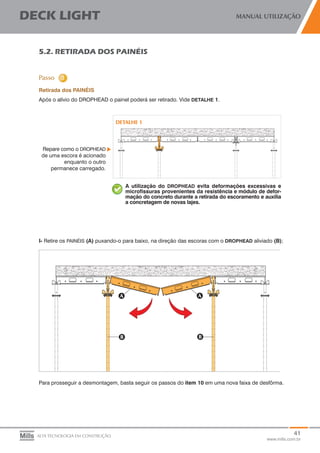41
www.mills.com.br
DECK LIGHT MANUAL UTILIZAÇÃO
ALTA TECNOLOGIA EM CONSTRUÇÃO
5.2. RETIRADA DOS PAINÉIS
Retirada dos PAINÉIS
Após o alívio do DROPHEAD o painel poderá ser retirado. Vide DETALHE 1.
Repare como o DROPHEAD
de uma escora é acionado
enquanto o outro
permanece carregado.
A utilização do DROPHEAD evita deformações excessivas e
microfissuras provenientes da resistência e módulo de defor-
mação do concreto durante a retirada do escoramento e auxilia
a concretagem de novas lajes.
I- Retire os PAINÉIS (A) puxando-o para baixo, na direção das escoras com o DROPHEAD aliviado (B);
Para prosseguir a desmontagem, basta seguir os passos do item 10 em uma nova faixa de desfôrma.
 