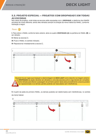 42
www.mills.com.br
MANUAL UTILIZAÇÃO DECK LIGHT
SEMPRE APOIANDO A SUA OBRA
5.3. PROJETO ESPECIAL — PROJETOS COM DROPHEAD’S EM TODAS
AS ESCORAS
Nos casos de projetos, onde todas as escoras estão equipadas com o DROPHEAD, a desforma dos PAINÉIS
acontece de modo diferente, sendo eles retirados sempre na direção da menor lateral do PAINEL, conforme
ilustração a seguir.
I- Para retirar o PAINEL conforme texto anterior, alivie os quatro DROPHEADS (A) na periferia do PAINEL (B) a
ser retirado;
II- Retirar as escoras C;
III- Puxe o PAINEL no sentido indicado;
IV- Reposicionar imediatamente a escora C;
Quando houver vigas que impeçam a desmontagem do DECK LIGHT como descrito na imagem anterior,
os DROPHEADS da seção deverão ser aliviados e uma das escoras junto à viga deverá ser completa-
mente retirada para liberar a passagem do primeiro painel. Após esse procedimento a escora poderá
ser reposicionada e os demais painéis poderão ser basculados sem interferência.
V- A partir da saída do primeiro PAINEL, os demais poderão ser desformados sem interferências, no sentido
da menor lateral.
 