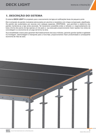 5
www.mills.com.br
DECK LIGHT MANUAL UTILIZAÇÃO
ALTA TECNOLOGIA EM CONSTRUÇÃO
1. DESCRIÇÃO DO SISTEMA
O sistema DECK LIGHT foi projetado para o escoramento de lajes em edificações leves de pequeno porte.
Ele é composto de painéis modulares estruturados em alumínio e revestidos com chapa compensada plastificada.
Os painéis são sustentados por escoras com cabeças especiais, DROPHEAD, que permitem a desforma dos
painéis mantendo-se a laje ainda escorada. Tal mecanismo possibilita então a retirada e o reaproveitamento de
toda a forma dos panos de laje apenas um dia após a sua execução proporcionando maior rapidez nos ciclos de
concretagem e a economia de um jogo de forma na obra.
Sua versatilidade e baixo peso garantem fácil deslocamento dos seus módulos, gerando grande rapidez e agilidade
na montagem, desmontagem e transporte para a nova fase, proporcionando maior produtividade e conseqüente
economia de mão de obra.
 