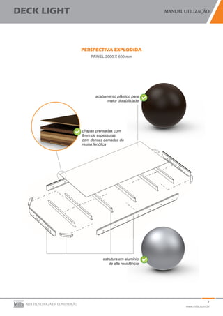 7
www.mills.com.br
DECK LIGHT MANUAL UTILIZAÇÃO
ALTA TECNOLOGIA EM CONSTRUÇÃO
PERSPECTIVA EXPLODIDA
PAINEL 2000 X 600 mm
chapas prensadas com
9mm de espessuras
com densas camadas de
resina fenólica
estrutura em alumínio
de alta resistência
acabamento plástico para
maior durabilidade
 