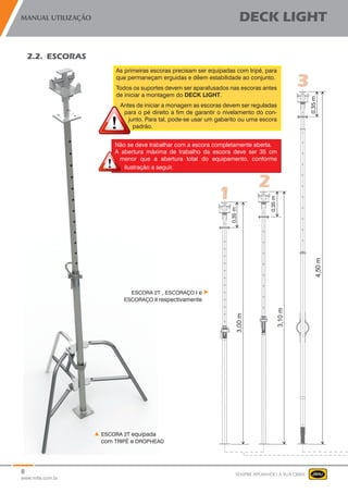8
www.mills.com.br
MANUAL UTILIZAÇÃO DECK LIGHT
SEMPRE APOIANDO A SUA OBRA
2.2. ESCORAS
As primeiras escoras precisam ser equipadas com tripé, para
que permaneçam erguidas e dêem estabilidade ao conjunto.
Todos os suportes devem ser aparafusados nas escoras antes
de iniciar a montagem do DECK LIGHT.
Antes de iniciar a monagem as escoras devem ser reguladas
para o pé direito a fim de garantir o nivelamento do con-
junto. Para tal, pode-se usar um gabarito ou uma escora
padrão.
Não se deve trabalhar com a escora completamente aberta.
A abertura máxima de trabalho da escora deve ser 35 cm
menor que a abertura total do equipamento, conforme
ilustração a seguir.
ESCORA 2T equipada
com TRIPÉ e DROPHEAD
ESCORA 2T , ESCORAÇO I e
ESCORAÇO II respectivamente
 