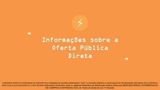 ⚡
A PRESENTE OFERTA FOI DISPENSADA DE REGISTRO PELA COMISSÃO DE VALORES MOBILIÁRIOS “CVM”. A CVM NÃO GARANTE A VERACIDADE DAS INFORMAÇÕES PRESTADAS PELO OFERTANTE
NEM JULGA A SUA QUALIDADE OU A DOS VALORES MOBILIÁRIOS OFERTADOS. Este é o Material Publicitário da Distribuição Pública Direta pela MERCADO BRASIL INTERMEDIACAO
DE COMPRAS E ENTREGAS LTDA, de Títulos de Dívida de sua 1ª Emissão.
❝
❞
Informações sobre a
Oferta Pública
Direta
 