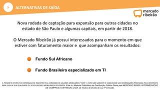 ⚡
A PRESENTE OFERTA FOI DISPENSADA DE REGISTRO PELA COMISSÃO DE VALORES MOBILIÁRIOS “CVM”. A CVM NÃO GARANTE A VERACIDADE DAS INFORMAÇÕES PRESTADAS PELO OFERTANTE
NEM JULGA A SUA QUALIDADE OU A DOS VALORES MOBILIÁRIOS OFERTADOS. Este é o Material Publicitário da Distribuição Pública Direta pela MERCADO BRASIL INTERMEDIACAO
DE COMPRAS E ENTREGAS LTDA, de Títulos de Dívida de sua 1ª Emissão.
ALTERNATIVAS DE SAÍDA
Nova rodada de captação para expansão para outras cidades no
estado de São Paulo e algumas capitais, em partir de 2018.
O Mercado Ribeirão já possui interessados para o momento em que
estiver com faturamento maior e que acompanham os resultados:
Fundo Sul Africano
Fundo Brasileiro especializado em TI
 