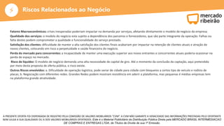 ⚡
A PRESENTE OFERTA FOI DISPENSADA DE REGISTRO PELA COMISSÃO DE VALORES MOBILIÁRIOS “CVM”. A CVM NÃO GARANTE A VERACIDADE DAS INFORMAÇÕES PRESTADAS PELO OFERTANTE
NEM JULGA A SUA QUALIDADE OU A DOS VALORES MOBILIÁRIOS OFERTADOS. Este é o Material Publicitário da Distribuição Pública Direta pela MERCADO BRASIL INTERMEDIACAO
DE COMPRAS E ENTREGAS LTDA, de Títulos de Dívida de sua 1ª Emissão.
Riscos Relacionados ao Negócio
Fatores Macroeconômicos: crises inesperadas poderiam impactar na demanda por serviços, afetando diretamente o modelo de negócio da empresa.
Qualidade dos serviços: o modelo do negócio esta sujeito a dependência dos parceiros e fornecedores, que são parte integrante da operação. Falhas ou
falta destes podem comprometer a qualidade e funcionalidade do serviço prestado.
Satisfação dos clientes: dificuldade de manter a alta satisfação dos clientes finais acabariam por impactar na retenção de clientes atuais e atração de
novos clientes, colocando em risco a perpetuidade e saúde financeira do negócio.
Perda do mercado para concorrentes: a incapacidade de manter uma execução superior aos novos entrantes e concorrentes atuais poderia ocasionar na
perda de espaço no mercado.
Risco de liquidez: O modelo de negócio demanda uma alta necessidade de capital de giro. Até o momento da conclusão da captação, aqui pretendida
por meio desta proposta de oferta pública, o risco existe.
Outros Riscos envolvidos: a. Dificuldade de operação logística, pode variar de cidade para cidade com bloqueios a certos tipo de veículo e rodízio de
placas; b. Negociação com diferentes redes. Grandes Redes podem mostram resistência em aderir a plataforma, mas pequenas é médias empresas tem
na plataforma grande atratividade.
 