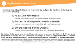 ⚡
A PRESENTE OFERTA FOI DISPENSADA DE REGISTRO PELA COMISSÃO DE VALORES MOBILIÁRIOS “CVM”. A CVM NÃO GARANTE A VERACIDADE DAS INFORMAÇÕES PRESTADAS PELO OFERTANTE
NEM JULGA A SUA QUALIDADE OU A DOS VALORES MOBILIÁRIOS OFERTADOS. Este é o Material Publicitário da Distribuição Pública Direta pela MERCADO BRASIL INTERMEDIACAO
DE COMPRAS E ENTREGAS LTDA, de Títulos de Dívida de sua 1ª Emissão.
Poderá ser exercida pelo titular em decorrência de qualquer das hipóteses abaixo (aquela
que ocorrer primeiro):
1) Na data do Vencimento
* Informar a intenção de converter em, no mínimo, 60 dias antes do vencimento
2) Em caso de alteração do controle societário
* Informar a intenção de converter em até 15 dias após a notificação da emissora
3) Em um eventual IPO da Emissora
* Informar a intenção de converter em até 15 dias após a deliberação pelos acionistas
Os titulares terão apenas uma oportunidade para exercer a conversão do Título de Dívida em ações
preferenciais da Emissora. Caso não comuniquem sua intenção de exercê-la nos prazos previstos no Título de
Dívida, perderão o direito à conversão; restando-lhes apenas aguardar o pagamento da dívida no vencimento.
OPÇÃO DE CONVERSIBILIDADE
 