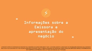 ⚡
A PRESENTE OFERTA FOI DISPENSADA DE REGISTRO PELA COMISSÃO DE VALORES MOBILIÁRIOS “CVM”. A CVM NÃO GARANTE A VERACIDADE DAS INFORMAÇÕES PRESTADAS PELO OFERTANTE
NEM JULGA A SUA QUALIDADE OU A DOS VALORES MOBILIÁRIOS OFERTADOS. Este é o Material Publicitário da Distribuição Pública Direta pela MERCADO BRASIL INTERMEDIACAO
DE COMPRAS E ENTREGAS LTDA, de Títulos de Dívida de sua 1ª Emissão.
❝
❞
Informações sobre a
Emissora e
apresentação do
negócio
 