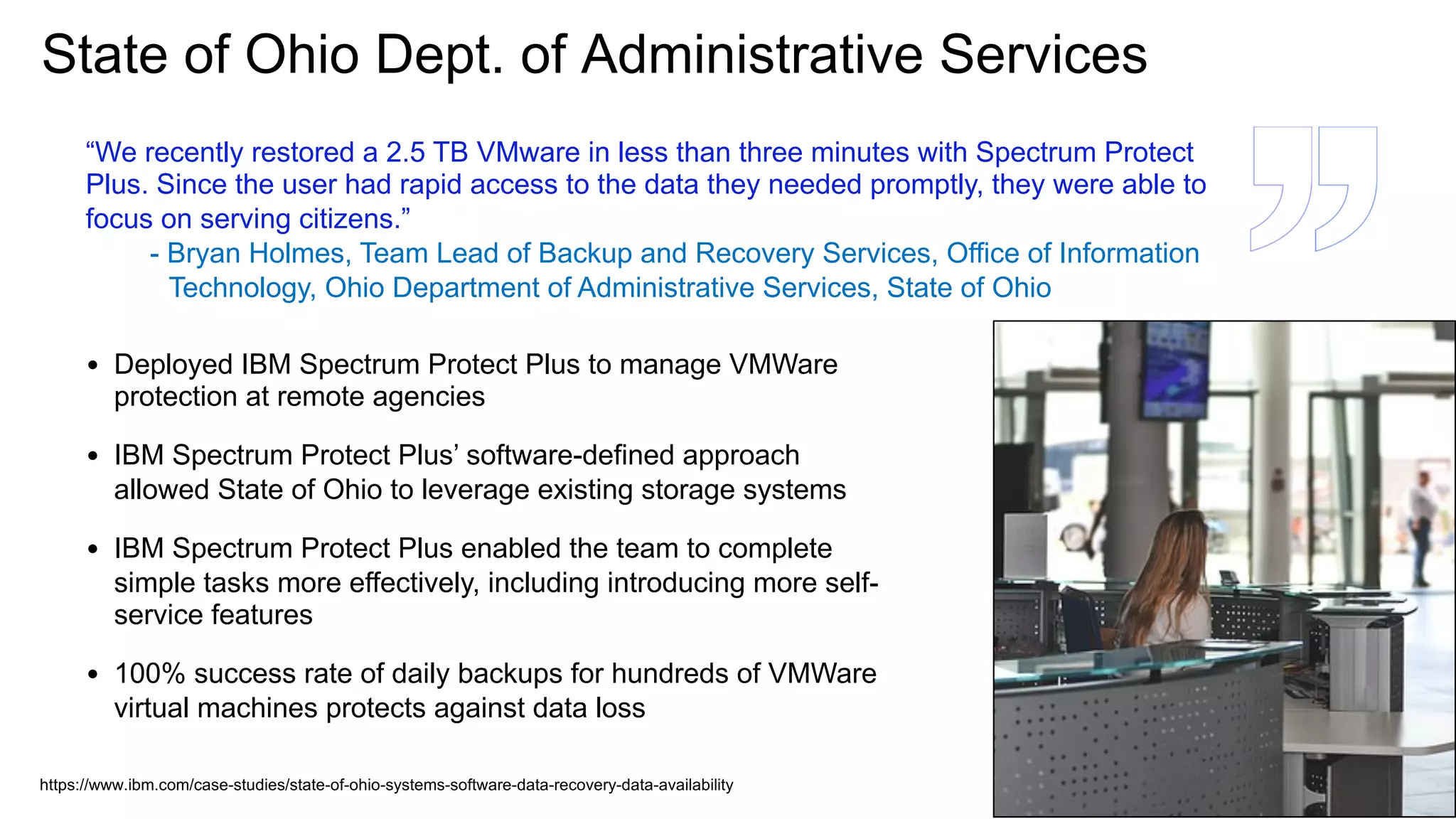 • Deployed IBM Spectrum Protect Plus to manage VMWare
protection at remote agencies
• IBM Spectrum Protect Plus’ software-defined approach
allowed State of Ohio to leverage existing storage systems
• IBM Spectrum Protect Plus enabled the team to complete
simple tasks more effectively, including introducing more self-
service features
• 100% success rate of daily backups for hundreds of VMWare
virtual machines protects against data loss
State of Ohio Dept. of Administrative Services
“We recently restored a 2.5 TB VMware in less than three minutes with Spectrum Protect
Plus. Since the user had rapid access to the data they needed promptly, they were able to
focus on serving citizens.”
- Bryan Holmes, Team Lead of Backup and Recovery Services, Office of Information
Technology, Ohio Department of Administrative Services, State of Ohio
https://www.ibm.com/case-studies/state-of-ohio-systems-software-data-recovery-data-availability
 