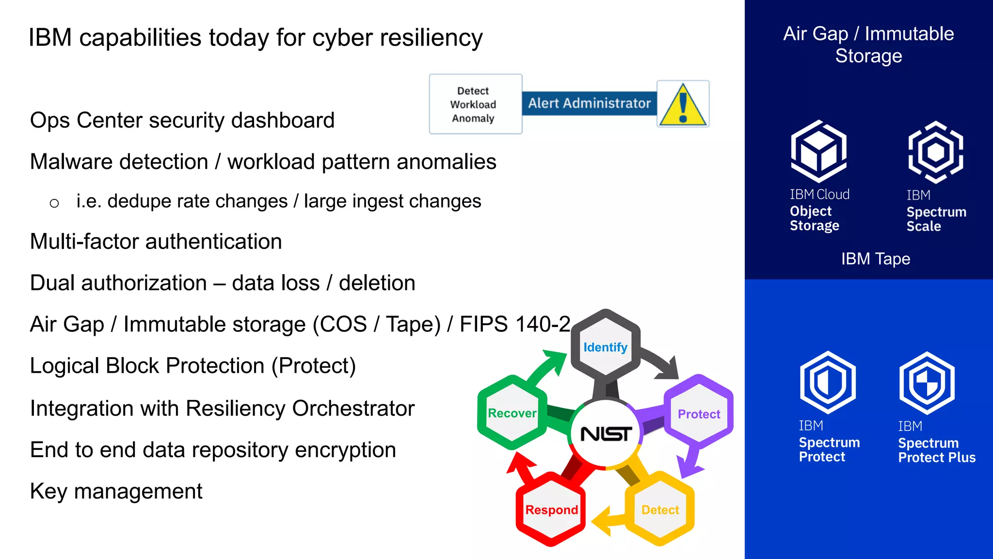 IBM capabilities today for cyber resiliency
Ops Center security dashboard
Malware detection / workload pattern anomalies
o i.e. dedupe rate changes / large ingest changes
Multi-factor authentication
Dual authorization – data loss / deletion
Air Gap / Immutable storage (COS / Tape) / FIPS 140-2
Logical Block Protection (Protect)
Integration with Resiliency Orchestrator
End to end data repository encryption
Key management
Air Gap / Immutable
Storage
IBM Tape
Identify
Recover
Detect
Protect
Respond
 