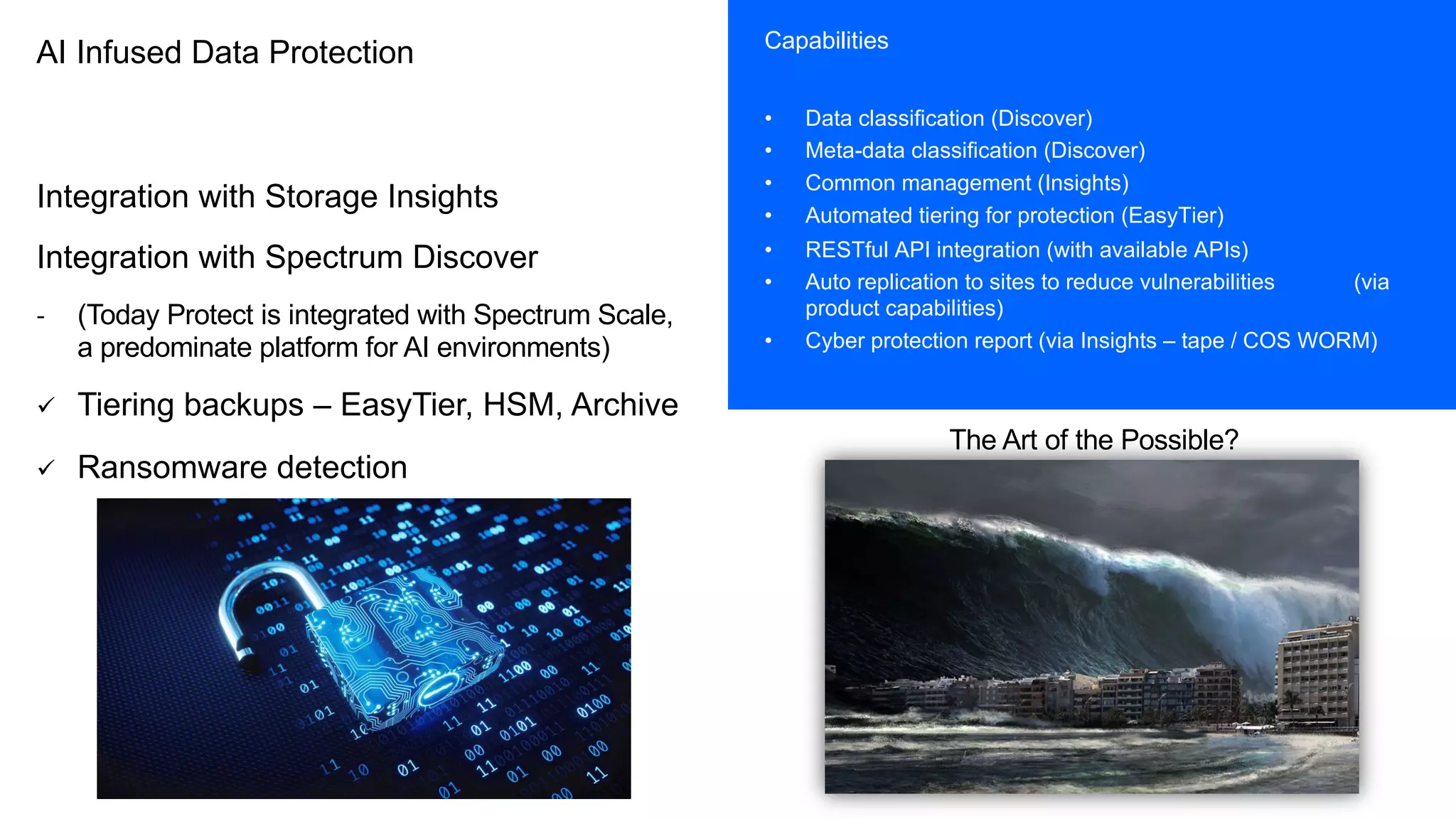 AI Infused Data Protection
Integration with Storage Insights
Integration with Spectrum Discover
- (Today Protect is integrated with Spectrum Scale,
a predominate platform for AI environments)
ü Tiering backups – EasyTier, HSM, Archive
ü Ransomware detection
Capabilities
• Data classification (Discover)
• Meta-data classification (Discover)
• Common management (Insights)
• Automated tiering for protection (EasyTier)
• RESTful API integration (with available APIs)
• Auto replication to sites to reduce vulnerabilities (via
product capabilities)
• Cyber protection report (via Insights – tape / COS WORM)
The Art of the Possible?
 