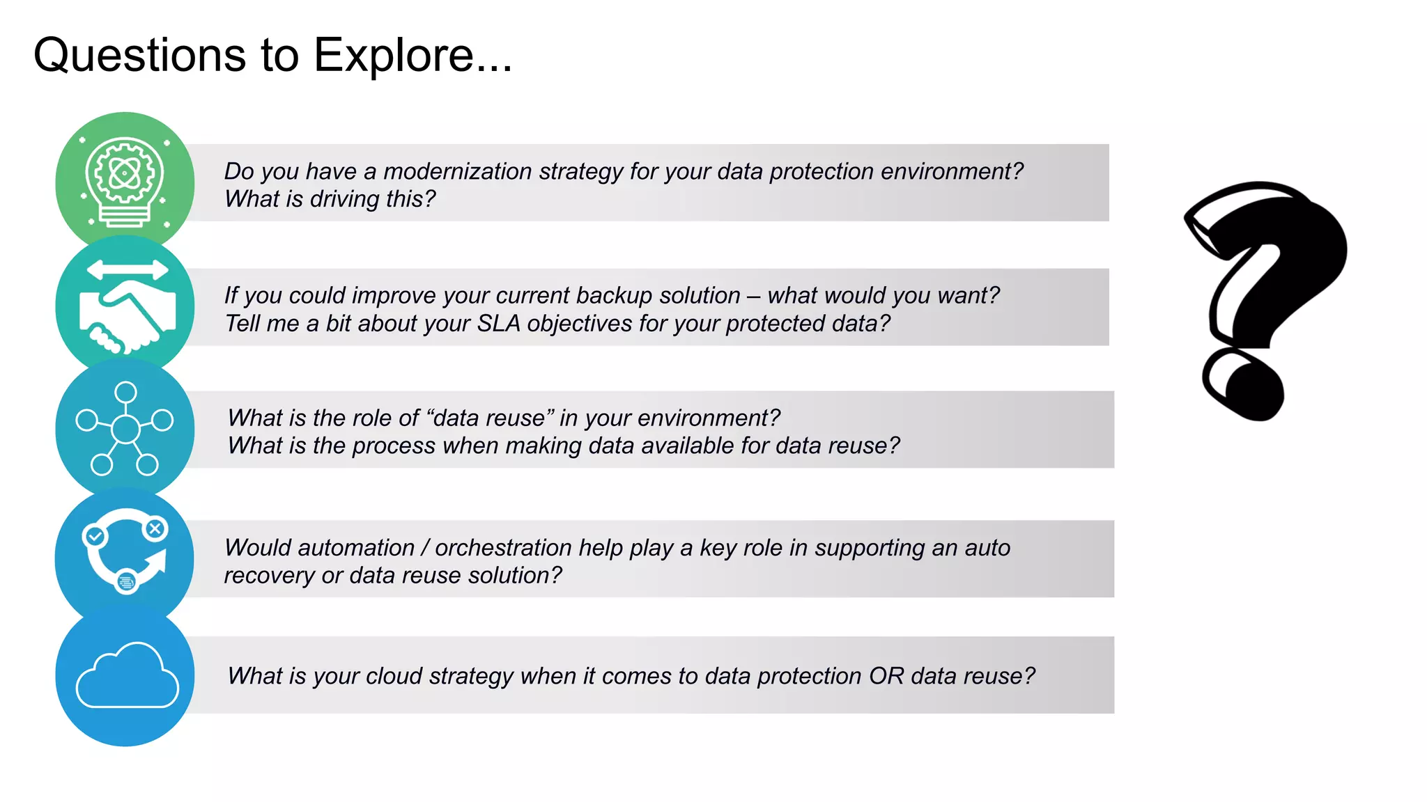 Questions to Explore...
Do you have a modernization strategy for your data protection environment?
What is driving this?
If you could improve your current backup solution – what would you want?
Tell me a bit about your SLA objectives for your protected data?
What is the role of “data reuse” in your environment?
What is the process when making data available for data reuse?
Would automation / orchestration help play a key role in supporting an auto
recovery or data reuse solution?
What is your cloud strategy when it comes to data protection OR data reuse?
 