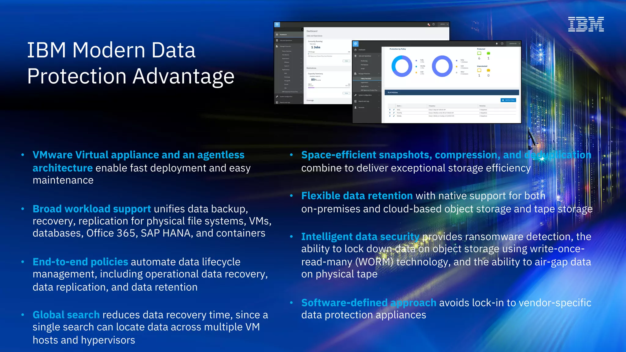 IBM Modern Data
Protection Advantage
• Space-efficient snapshots, compression, and deduplication
combine to deliver exceptional storage efficiency
• Flexible data retention with native support for both
on-premises and cloud-based object storage and tape storage
• Intelligent data security provides ransomware detection, the
ability to lock down data on object storage using write-once-
read-many (WORM) technology, and the ability to air-gap data
on physical tape
• Software-defined approach avoids lock-in to vendor-specific
data protection appliances
• VMware Virtual appliance and an agentless
architecture enable fast deployment and easy
maintenance
• Broad workload support unifies data backup,
recovery, replication for physical file systems, VMs,
databases, Office 365, SAP HANA, and containers
• End-to-end policies automate data lifecycle
management, including operational data recovery,
data replication, and data retention
• Global search reduces data recovery time, since a
single search can locate data across multiple VM
hosts and hypervisors
 