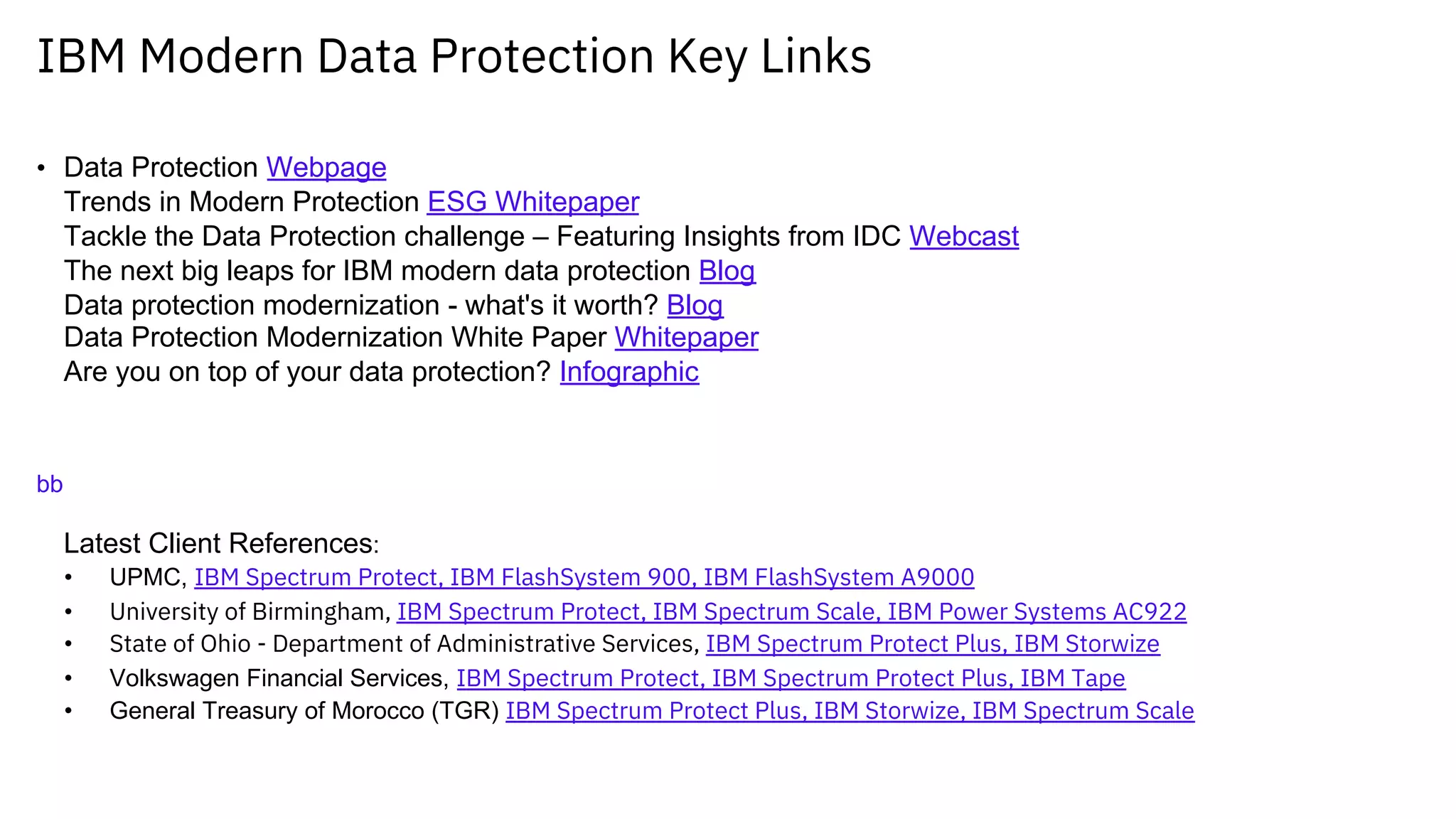 IBM Modern Data Protection Key Links
• Data Protection Webpage
Trends in Modern Protection ESG Whitepaper
Tackle the Data Protection challenge – Featuring Insights from IDC Webcast
The next big leaps for IBM modern data protection Blog
Data protection modernization - what's it worth? Blog
Data Protection Modernization White Paper Whitepaper
Are you on top of your data protection? Infographic
bb
Latest Client References:
• UPMC, IBM Spectrum Protect, IBM FlashSystem 900, IBM FlashSystem A9000
• University of Birmingham, IBM Spectrum Protect, IBM Spectrum Scale, IBM Power Systems AC922
• State of Ohio - Department of Administrative Services, IBM Spectrum Protect Plus, IBM Storwize
• Volkswagen Financial Services, IBM Spectrum Protect, IBM Spectrum Protect Plus, IBM Tape
• General Treasury of Morocco (TGR) IBM Spectrum Protect Plus, IBM Storwize, IBM Spectrum Scale
 