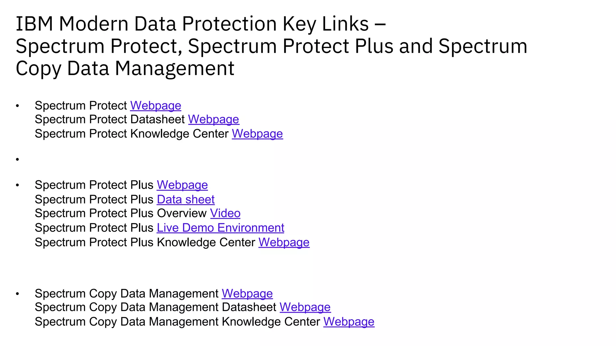 IBM Modern Data Protection Key Links –
Spectrum Protect, Spectrum Protect Plus and Spectrum
Copy Data Management
• Spectrum Protect Webpage
Spectrum Protect Datasheet Webpage
Spectrum Protect Knowledge Center Webpage
•
• Spectrum Protect Plus Webpage
Spectrum Protect Plus Data sheet
Spectrum Protect Plus Overview Video
Spectrum Protect Plus Live Demo Environment
Spectrum Protect Plus Knowledge Center Webpage
• Spectrum Copy Data Management Webpage
Spectrum Copy Data Management Datasheet Webpage
Spectrum Copy Data Management Knowledge Center Webpage
 