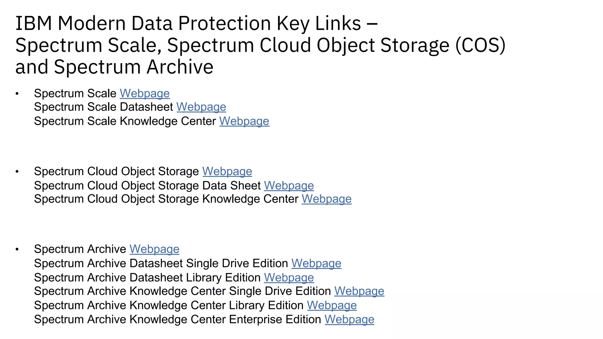 IBM Modern Data Protection Key Links –
Spectrum Scale, Spectrum Cloud Object Storage (COS)
and Spectrum Archive
• Spectrum Scale Webpage
Spectrum Scale Datasheet Webpage
Spectrum Scale Knowledge Center Webpage
• Spectrum Cloud Object Storage Webpage
Spectrum Cloud Object Storage Data Sheet Webpage
Spectrum Cloud Object Storage Knowledge Center Webpage
• Spectrum Archive Webpage
Spectrum Archive Datasheet Single Drive Edition Webpage
Spectrum Archive Datasheet Library Edition Webpage
Spectrum Archive Knowledge Center Single Drive Edition Webpage
Spectrum Archive Knowledge Center Library Edition Webpage
Spectrum Archive Knowledge Center Enterprise Edition Webpage
 