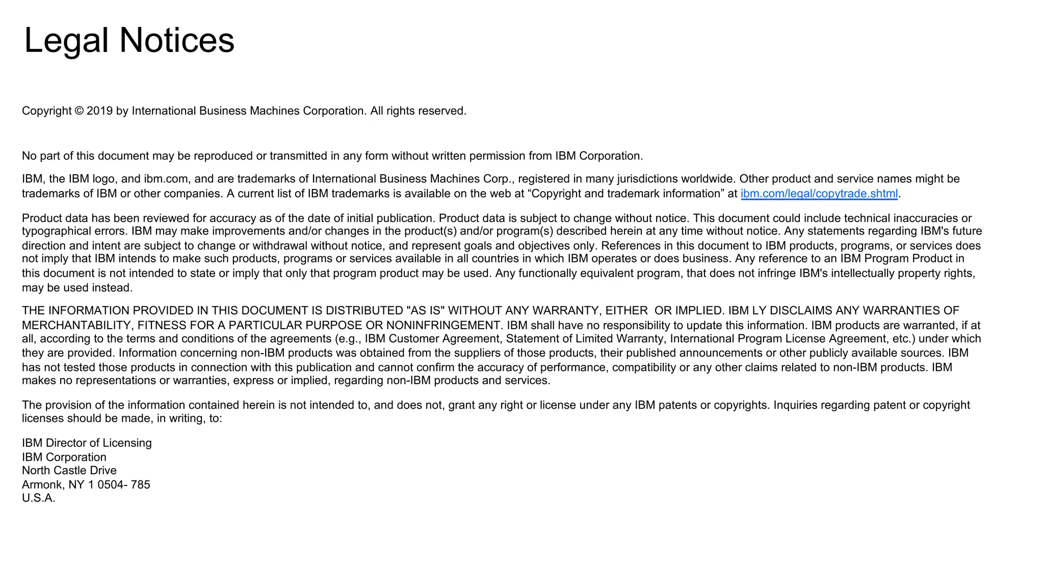Legal Notices
Copyright © 2019 by International Business Machines Corporation. All rights reserved.
No part of this document may be reproduced or transmitted in any form without written permission from IBM Corporation.
IBM, the IBM logo, and ibm.com, and are trademarks of International Business Machines Corp., registered in many jurisdictions worldwide. Other product and service names might be
trademarks of IBM or other companies. A current list of IBM trademarks is available on the web at “Copyright and trademark information” at ibm.com/legal/copytrade.shtml.
Product data has been reviewed for accuracy as of the date of initial publication. Product data is subject to change without notice. This document could include technical inaccuracies or
typographical errors. IBM may make improvements and/or changes in the product(s) and/or program(s) described herein at any time without notice. Any statements regarding IBM's future
direction and intent are subject to change or withdrawal without notice, and represent goals and objectives only. References in this document to IBM products, programs, or services does
not imply that IBM intends to make such products, programs or services available in all countries in which IBM operates or does business. Any reference to an IBM Program Product in
this document is not intended to state or imply that only that program product may be used. Any functionally equivalent program, that does not infringe IBM's intellectually property rights,
may be used instead.
THE INFORMATION PROVIDED IN THIS DOCUMENT IS DISTRIBUTED "AS IS" WITHOUT ANY WARRANTY, EITHER OR IMPLIED. IBM LY DISCLAIMS ANY WARRANTIES OF
MERCHANTABILITY, FITNESS FOR A PARTICULAR PURPOSE OR NONINFRINGEMENT. IBM shall have no responsibility to update this information. IBM products are warranted, if at
all, according to the terms and conditions of the agreements (e.g., IBM Customer Agreement, Statement of Limited Warranty, International Program License Agreement, etc.) under which
they are provided. Information concerning non-IBM products was obtained from the suppliers of those products, their published announcements or other publicly available sources. IBM
has not tested those products in connection with this publication and cannot confirm the accuracy of performance, compatibility or any other claims related to non-IBM products. IBM
makes no representations or warranties, express or implied, regarding non-IBM products and services.
The provision of the information contained herein is not intended to, and does not, grant any right or license under any IBM patents or copyrights. Inquiries regarding patent or copyright
licenses should be made, in writing, to:
IBM Director of Licensing
IBM Corporation
North Castle Drive
Armonk, NY 1 0504- 785
U.S.A.
 